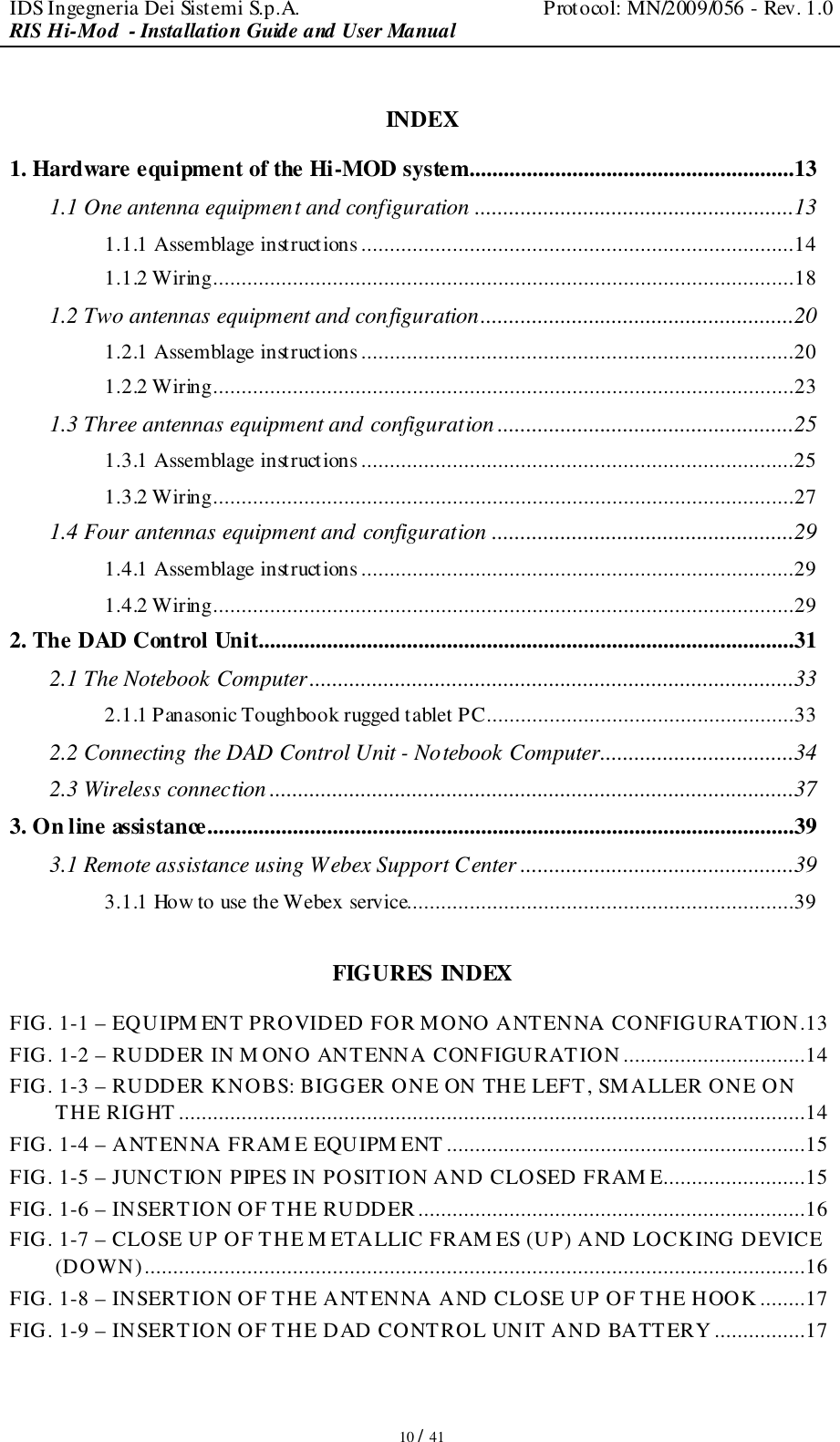 IDS Ingegneria Dei Sistemi S.p.A.  Protocol: MN/2009/056 - Rev. 1.0 RIS Hi-Mod  - Installation Guide and User Manual   10 / 41  INDEX 1. Hardware equipment of the Hi-MOD system.........................................................13 1.1 One antenna equipment and configuration ........................................................13 1.1.1 Assemblage instructions............................................................................14 1.1.2 Wiring......................................................................................................18 1.2 Two antennas equipment and configuration.......................................................20 1.2.1 Assemblage instructions............................................................................20 1.2.2 Wiring......................................................................................................23 1.3 Three antennas equipment and configuration ....................................................25 1.3.1 Assemblage instructions............................................................................25 1.3.2 Wiring......................................................................................................27 1.4 Four antennas equipment and configuration .....................................................29 1.4.1 Assemblage instructions............................................................................29 1.4.2 Wiring......................................................................................................29 2. The DAD Control Unit..............................................................................................31 2.1 The Notebook Computer.....................................................................................33 2.1.1 Panasonic Toughbook rugged tablet PC......................................................33 2.2 Connecting the DAD Control Unit - Notebook Computer..................................34 2.3 Wireless connection ............................................................................................37 3. On line assistance.......................................................................................................39 3.1 Remote assistance using Webex Support Center ................................................39 3.1.1 How to use the Webex service....................................................................39  FIGURES INDEX FIG. 1-1 – EQUIPM ENT PROVIDED FOR MONO ANTENNA CONFIGURATION.13 FIG. 1-2 – RUDDER IN M ONO ANTENNA CONFIGURATION ................................14 FIG. 1-3 – RUDDER KNOBS: BIGGER ONE ON THE LEFT, SMALLER ONE ON THE RIGHT ..............................................................................................................14 FIG. 1-4 – ANTENNA FRAM E EQUIPM ENT ...............................................................15 FIG. 1-5 – JUNCTION PIPES IN POSITION AND CLOSED FRAM E.........................15 FIG. 1-6 – INSERTION OF THE RUDDER....................................................................16 FIG. 1-7 – CLOSE UP OF THE M ETALLIC FRAM ES (UP) AND LOCKING DEVICE (DOWN)....................................................................................................................16 FIG. 1-8 – INSERTION OF THE ANTENNA AND CLOSE UP OF THE HOOK ........17 FIG. 1-9 – INSERTION OF THE DAD CONTROL UNIT AND BATTERY ................17 