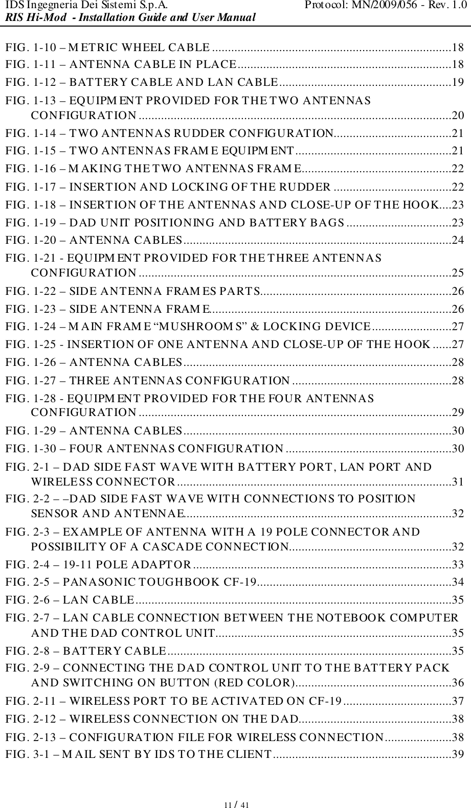 IDS Ingegneria Dei Sistemi S.p.A.  Protocol: MN/2009/056 - Rev. 1.0 RIS Hi-Mod  - Installation Guide and User Manual   11 / 41 FIG. 1-10 – M ETRIC WHEEL CABLE ...........................................................................18 FIG. 1-11 – ANTENNA CABLE IN PLACE...................................................................18 FIG. 1-12 – BATTERY CABLE AND LAN CABLE......................................................19 FIG. 1-13 – EQUIPM ENT PROVIDED FOR THE TWO ANTENNAS CONFIGURATION ..................................................................................................20 FIG. 1-14 – TWO ANTENNAS RUDDER CONFIGURATION.....................................21 FIG. 1-15 – TWO ANTENNAS FRAM E EQUIPM ENT.................................................21 FIG. 1-16 – M AKING THE TWO ANTENNAS FRAM E...............................................22 FIG. 1-17 – INSERTION AND LOCKING OF THE RUDDER .....................................22 FIG. 1-18 – INSERTION OF THE ANTENNAS AND CLOSE-UP OF THE HOOK....23 FIG. 1-19 – DAD UNIT POSITIONING AND BATTERY BAGS .................................23 FIG. 1-20 – ANTENNA CABLES....................................................................................24 FIG. 1-21 - EQUIPM ENT PROVIDED FOR THE THREE ANTENNAS CONFIGURATION ..................................................................................................25 FIG. 1-22 – SIDE ANTENNA FRAM ES PARTS............................................................26 FIG. 1-23 – SIDE ANTENNA FRAM E............................................................................26 FIG. 1-24 – M AIN FRAM E “MUSHROOM S” &amp; LOCKING DEVICE.........................27 FIG. 1-25 - INSERTION OF ONE ANTENNA AND CLOSE-UP OF THE HOOK ......27 FIG. 1-26 – ANTENNA CABLES....................................................................................28 FIG. 1-27 – THREE ANTENNAS CONFIGURATION ..................................................28 FIG. 1-28 - EQUIPM ENT PROVIDED FOR THE FOUR ANTENNAS CONFIGURATION ..................................................................................................29 FIG. 1-29 – ANTENNA CABLES....................................................................................30 FIG. 1-30 – FOUR ANTENNAS CONFIGURATION ....................................................30 FIG. 2-1 – DAD SIDE FAST WAVE WITH BATTERY PORT, LAN PORT AND WIRELESS CONNECTOR......................................................................................31 FIG. 2-2 – –DAD SIDE FAST WAVE WITH CONNECTIONS TO POSITION SENSOR AND ANTENNAE....................................................................................32 FIG. 2-3 – EXAMPLE OF ANTENNA WITH A 19 POLE CONNECTOR AND POSSIBILITY OF A CASCADE CONNECTION...................................................32 FIG. 2-4 – 19-11 POLE ADAPTOR.................................................................................33 FIG. 2-5 – PANASONIC TOUGHBOOK CF-19.............................................................34 FIG. 2-6 – LAN CABLE...................................................................................................35 FIG. 2-7 – LAN CABLE CONNECTION BETWEEN THE NOTEBOOK COMPUTER AND THE DAD CONTROL UNIT..........................................................................35 FIG. 2-8 – BATTERY CABLE.........................................................................................35 FIG. 2-9 – CONNECTING THE DAD CONTROL UNIT TO THE BATTERY PACK AND SWITCHING ON BUTTON (RED COLOR).................................................36 FIG. 2-11 – WIRELESS PORT TO BE ACTIVATED ON CF-19..................................37 FIG. 2-12 – WIRELESS CONNECTION ON THE DAD................................................38 FIG. 2-13 – CONFIGURATION FILE FOR WIRELESS CONNECTION.....................38 FIG. 3-1 – M AIL SENT BY IDS TO THE CLIENT........................................................39 