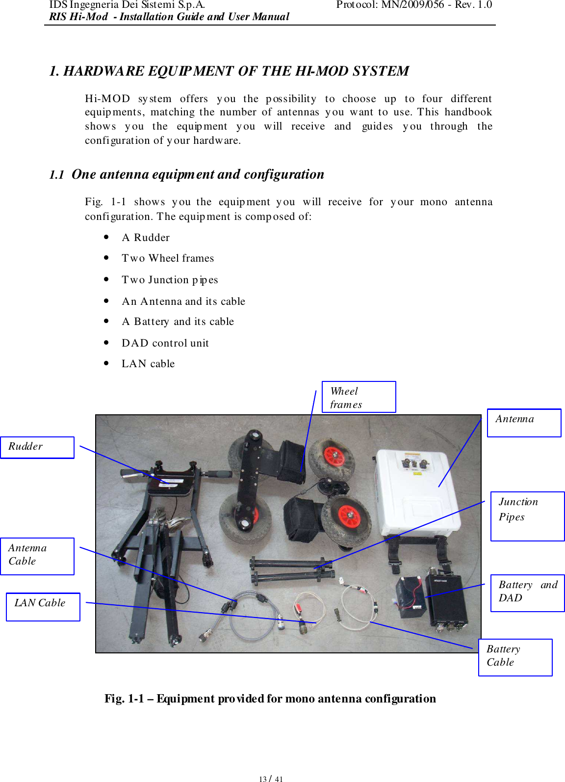 IDS Ingegneria Dei Sistemi S.p.A.  Protocol: MN/2009/056 - Rev. 1.0 RIS Hi-Mod  - Installation Guide and User Manual   13 / 41 1. HARDWARE EQUIPMENT OF THE HI-MOD SYSTEM Hi-MOD  system  offers  you  the  possibility  to  choose  up  to  four  different equipments,  matching  the  number  of  antennas  you  want to  use. This  handbook shows  y ou  the  equipment  you  will  receive  and  guides  you  through  the configuration of your hardware. 1.1  One antenna equipment and configuration Fig.  1-1  shows  you  the  equipment  you  will  receive  for  your  mono  antenna configuration. The equipment is composed of: • A Rudder • Two Wheel frames • Two Junction pipes • An Antenna and its cable • A Battery  and its cable • DAD control unit  • LAN cable     Fig. 1-1 – Equipment provided for mono antenna configuration  Rudder Wheel frames Antenna Cable LAN Cable Battery Cable Antenna Battery  and DAD Junction Pipes 