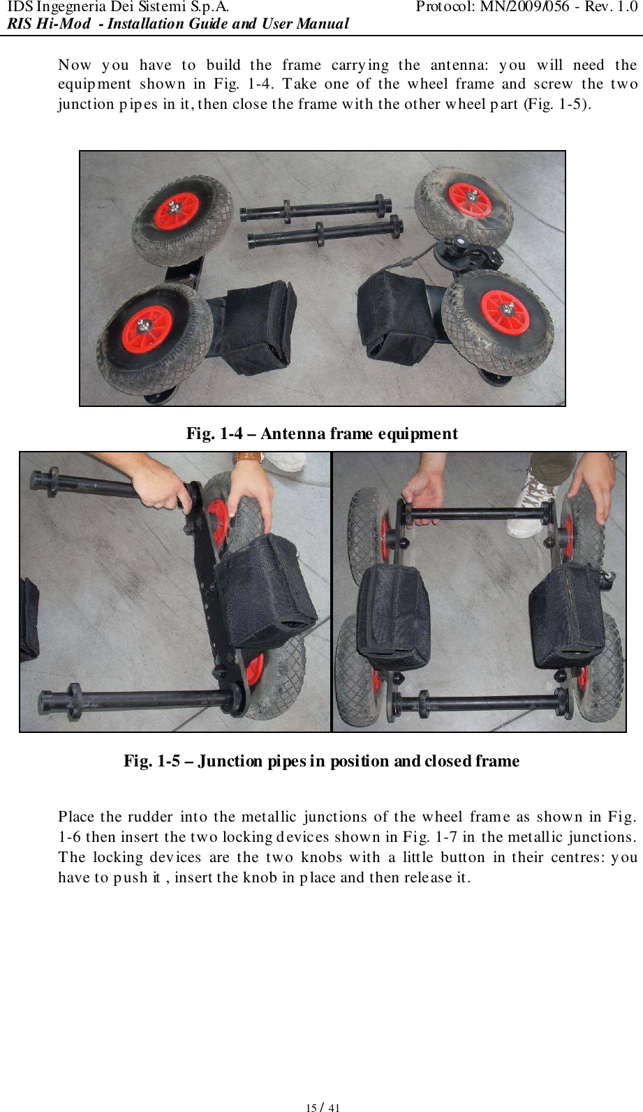 IDS Ingegneria Dei Sistemi S.p.A.  Protocol: MN/2009/056 - Rev. 1.0 RIS Hi-Mod  - Installation Guide and User Manual   15 / 41 Now  you  have  to  build  the  frame  carrying  the  antenna:  y ou  will  need  the equipment  shown  in  Fig.  1-4.  Take  one  of  the  wheel  frame  and  screw  the  two junction pipes in it, then close the frame with the other wheel part (Fig. 1-5).   Fig. 1-4 – Antenna frame equipment  Fig. 1-5 – Junction pipes in position and closed frame  Place the rudder into the metallic  junctions of the wheel frame as shown in Fig. 1-6 then insert the two locking devices shown in Fig. 1-7 in the metallic junctions. The  locking  devices  are  the  two  knobs with  a  little  button  in their  centres: you have to push it , insert the knob in place and then release it.  