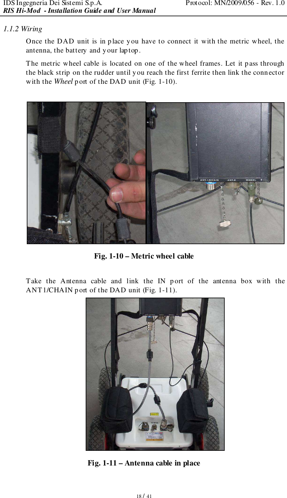 IDS Ingegneria Dei Sistemi S.p.A.  Protocol: MN/2009/056 - Rev. 1.0 RIS Hi-Mod  - Installation Guide and User Manual   18 / 41 1.1.2 Wiring Once the DAD unit is in p lace y ou have to connect it with the metric wheel, the antenna, the battery and your laptop. The metric wheel cable is located on one of the wheel frames. Let it p ass through the black strip on the rudder until y ou reach the first ferrite then link the connector with the Wheel p ort of the DAD unit (Fig. 1-10).   Fig. 1-10 – Metric wheel cable  Take  the  Antenna  cable  and  link  the  IN  port  of  the  antenna  box  with  the ANT1/CHAIN port of the DAD unit (Fig. 1-11).  Fig. 1-11 – Antenna cable in place 