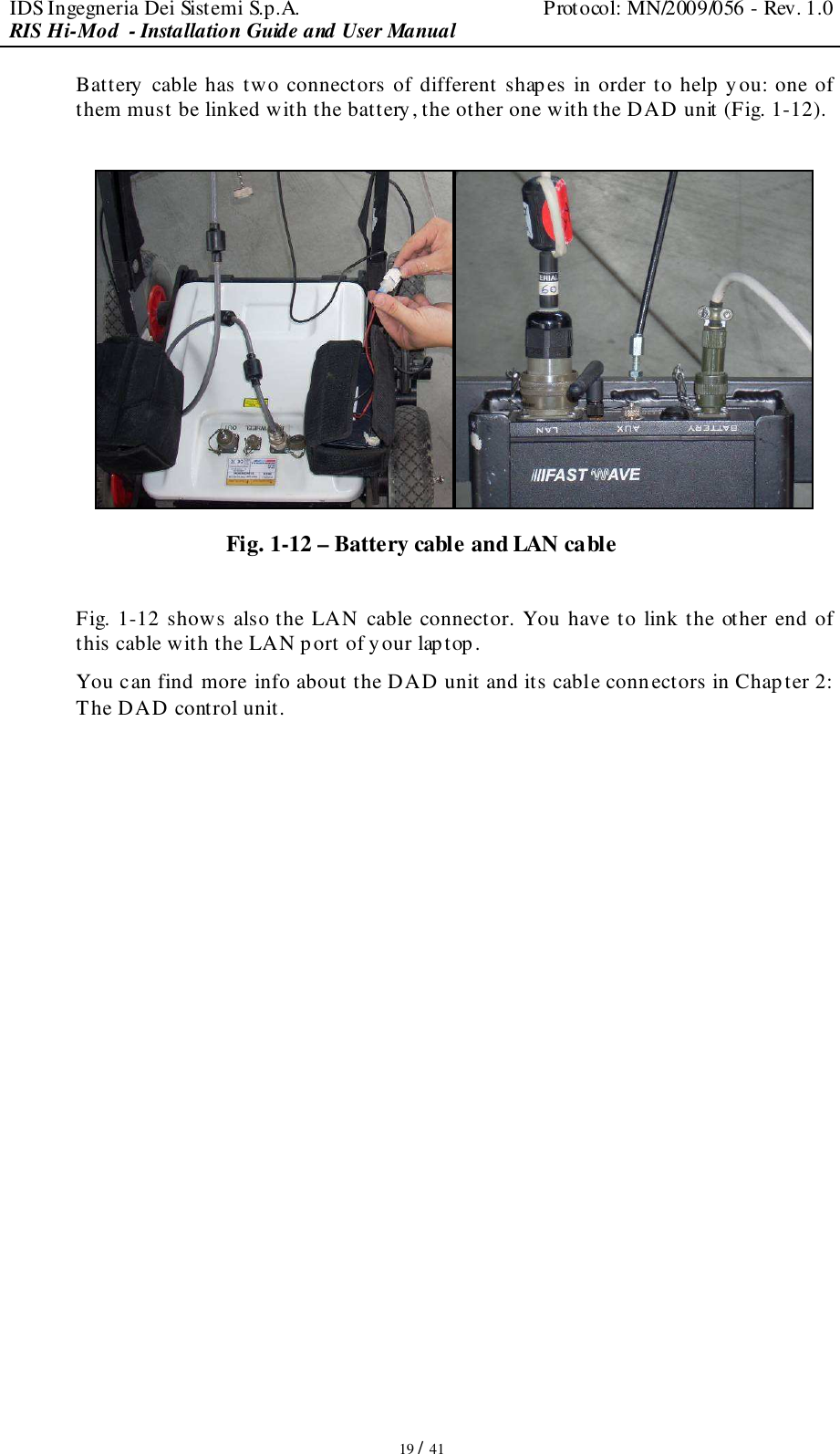 IDS Ingegneria Dei Sistemi S.p.A.  Protocol: MN/2009/056 - Rev. 1.0 RIS Hi-Mod  - Installation Guide and User Manual   19 / 41 Battery cable has two connectors of different shapes in order to help you: one of them must be linked with the battery, the other one with the DAD unit (Fig. 1-12).   Fig. 1-12 – Battery cable and LAN cable  Fig. 1-12 shows also the LAN cable connector. You have to link the other end of this cable with the LAN port of your laptop. You can find more info about the DAD unit and its cable conn ectors in Chapter 2: The DAD control unit.                   