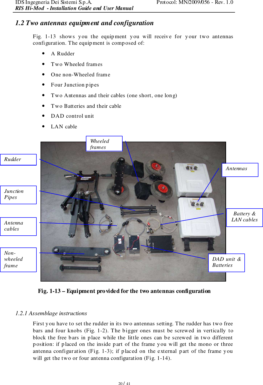 IDS Ingegneria Dei Sistemi S.p.A.  Protocol: MN/2009/056 - Rev. 1.0 RIS Hi-Mod  - Installation Guide and User Manual   20 / 41 1.2 Two antennas equipment and configuration Fig.  1-13  shows  you  the  equipment  y ou  will  receive  for  y our  two  antennas configuration. The equipment is composed of: • A Rudder • Two Wheeled frames • One non-Wheeled frame • Four Junction pipes • Two Antennas and their cables (one short, one long) • Two Batteries and their cable • DAD control unit  • LAN cable   Fig. 1-13 – Equipment provided for the two antennas configuration  1.2.1 Assemblage instructions First you have to set the rudder in its two antennas setting. The rudder has two free bars and four knobs (Fig. 1-2). The b igger ones must be screwed  in vertically to block the free bars in place while the  little ones can be screwed  in two different  position: if placed on the inside p art of the frame you will get the mono or three antenna configuration (Fig. 1-3); if placed on the external p art of the frame you  will get the two or four antenna configuration (Fig. 1-14). Rudder Wheeled frames Antennas Junction Pipes Non-wheeled frame DAD unit &amp; Batteries Battery &amp; LAN cables Antenna cables 