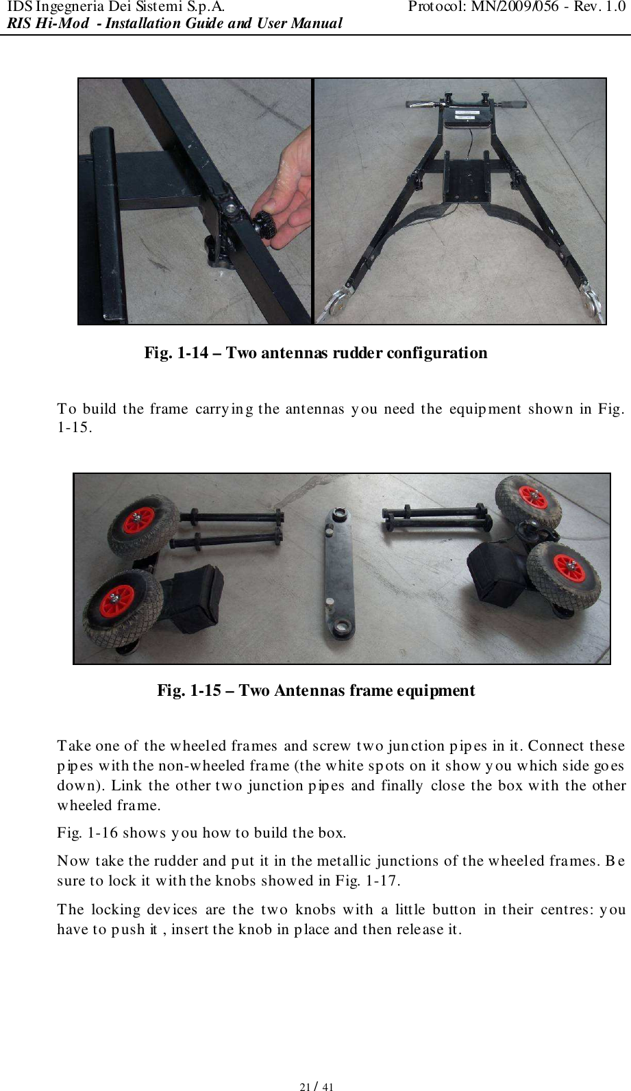 IDS Ingegneria Dei Sistemi S.p.A.  Protocol: MN/2009/056 - Rev. 1.0 RIS Hi-Mod  - Installation Guide and User Manual   21 / 41   Fig. 1-14 – Two antennas rudder configuration  To build the frame carrying the antennas y ou need the  equipment shown in Fig. 1-15.   Fig. 1-15 – Two Antennas frame equipment   Take one of the wheeled frames and screw two junction pipes in it. Connect these pipes with the non-wheeled frame (the white spots on it show you which side goes  down). Link the other two junction pip es and finally close the box with the other wheeled frame.  Fig. 1-16 shows you how to build the box. Now take the rudder and put it in the metallic junctions of the wheeled frames. B e sure to lock it with the knobs showed in Fig. 1-17. The  locking  devices  are  the  two  knobs with  a  little  button  in their  centres: you have to push it , insert the knob in place and then release it. 