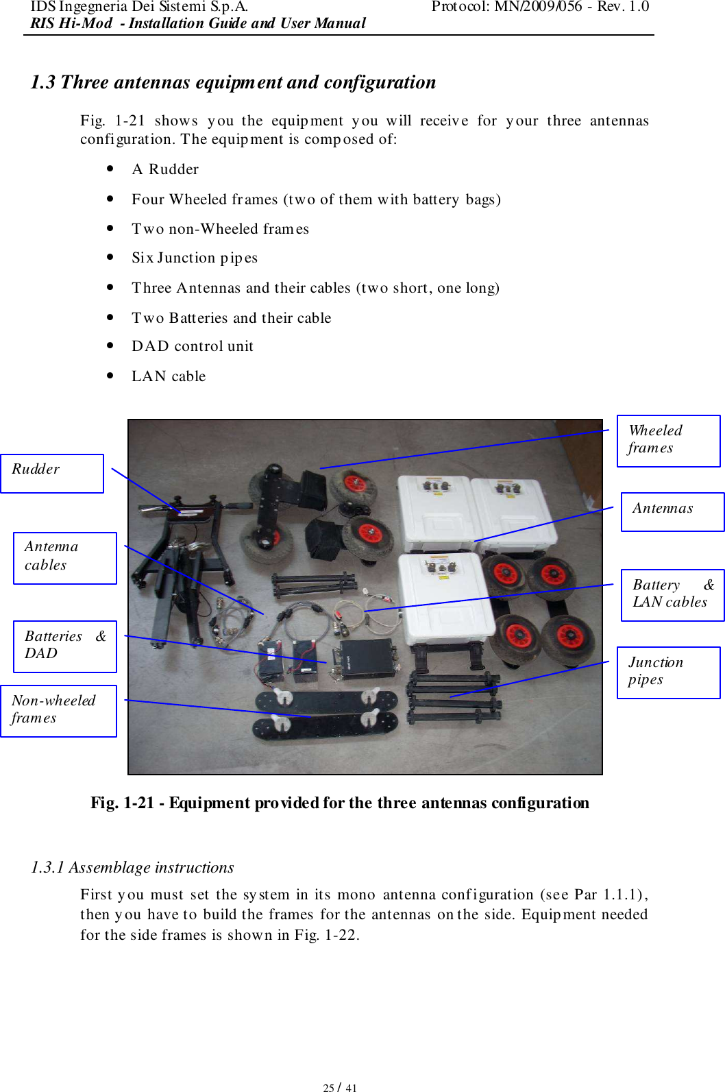 IDS Ingegneria Dei Sistemi S.p.A.  Protocol: MN/2009/056 - Rev. 1.0 RIS Hi-Mod  - Installation Guide and User Manual   25 / 41 1.3 Three antennas equipment and configuration Fig.  1-21  shows  you  the  equipment  you  will  receive  for  y our  three  antennas configuration. The equipment is composed of: • A Rudder • Four Wheeled frames (two of them with battery bags) • Two non-Wheeled frames • Six Junction pipes • Three Antennas and their cables (two short, one long) • Two Batteries and their cable • DAD control unit  • LAN cable   Fig. 1-21 - Equipment provided for the three antennas configuration  1.3.1 Assemblage instructions First you must set the system in its mono  antenna configuration (see Par 1.1.1), then you have to build the frames for the antennas on the side. Equipment needed for the side frames is shown in Fig. 1-22. Antenna cables Rudder  Batteries  &amp; DAD Non-wheeled frames Wheeled frames Antennas  Battery  &amp; LAN cables Junction pipes 