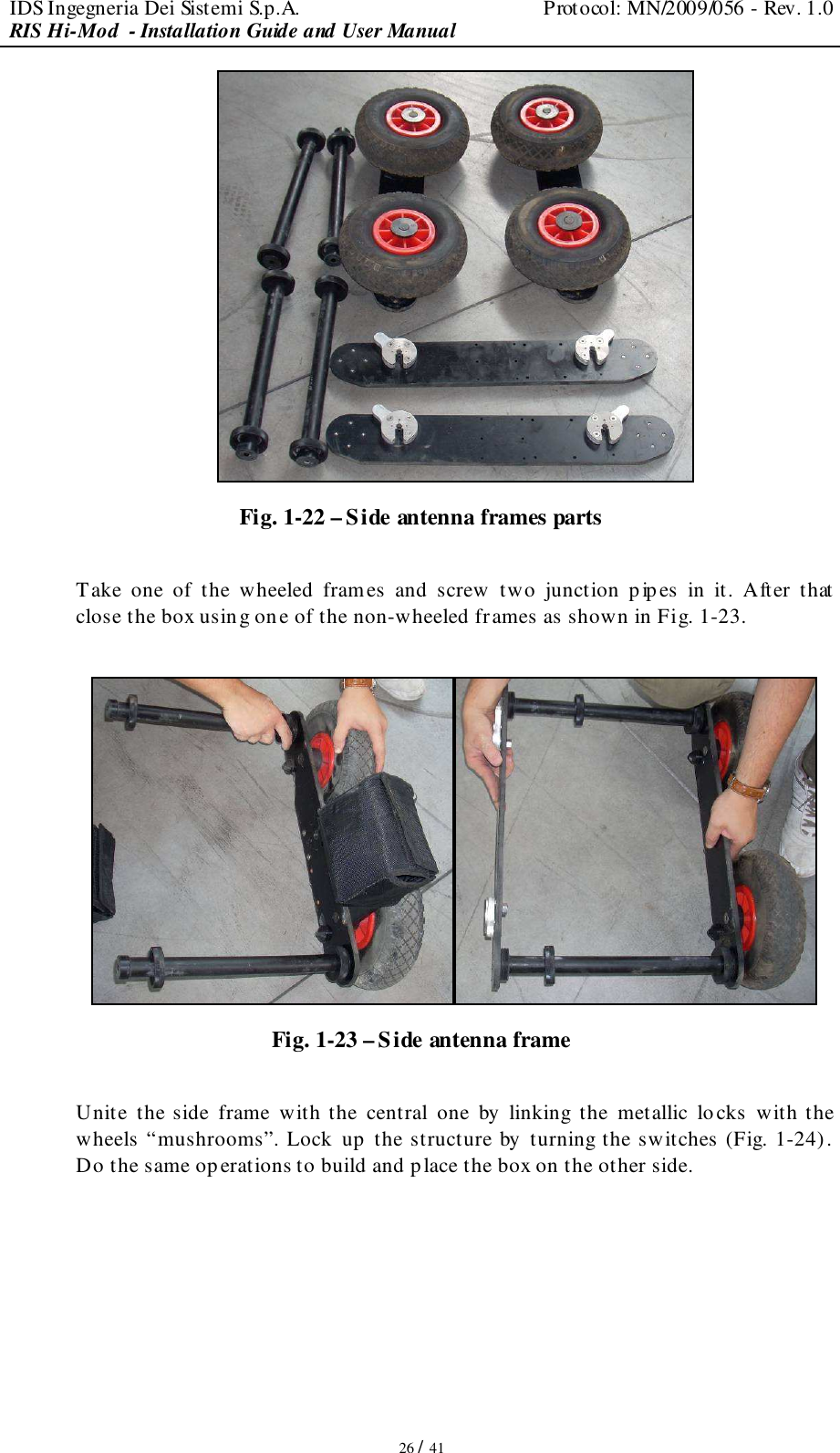 IDS Ingegneria Dei Sistemi S.p.A.  Protocol: MN/2009/056 - Rev. 1.0 RIS Hi-Mod  - Installation Guide and User Manual   26 / 41  Fig. 1-22 – Side antenna frames parts  Take  one  of  the  wheeled  frames  and  screw  two  junction  pipes  in  it.  After  that close the box using one of the non-wheeled frames as shown in Fig. 1-23.   Fig. 1-23 – Side antenna frame  Unite  the  side  frame  with the  central  one  by  linking  the  metallic  locks  with the wheels “mushrooms”. Lock up the structure by turning the switches (Fig. 1-24). Do the same operations to build and p lace the box on the other side.  