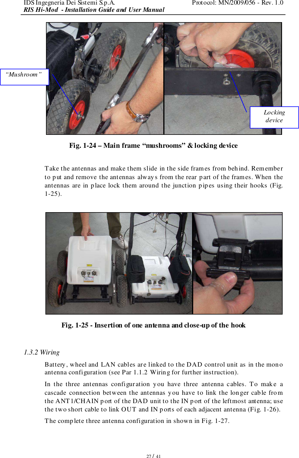 IDS Ingegneria Dei Sistemi S.p.A.  Protocol: MN/2009/056 - Rev. 1.0 RIS Hi-Mod  - Installation Guide and User Manual   27 / 41  Fig. 1-24 – Main frame “mushrooms” &amp; locking device  Take the antennas and make them slide in the side frames from beh ind. Remember to put and remove the antennas always from the rear part of the frames. When the antennas are in place lock them around the junction p ipes using their hooks (Fig. 1-25).   Fig. 1-25 - Insertion of one antenna and close-up of the hook  1.3.2 Wiring Battery, wheel and LAN cables are linked to the DAD control unit as in the mono  antenna configuration (see Par 1.1.2 Wiring for further instruction). In  the  three  antennas  configuration  y ou  have  three  antenna  cables.  To  make  a cascade  connection between the antennas you have to link the longer cable from the ANT1/CHAIN port of the DAD unit to the IN port of the leftmost antenna; use the two short cable to link OUT and IN ports of each adjacent antenna (Fig. 1-26). The complete three antenna configuration in shown in Fig. 1-27. “Mushroom”  Locking device 