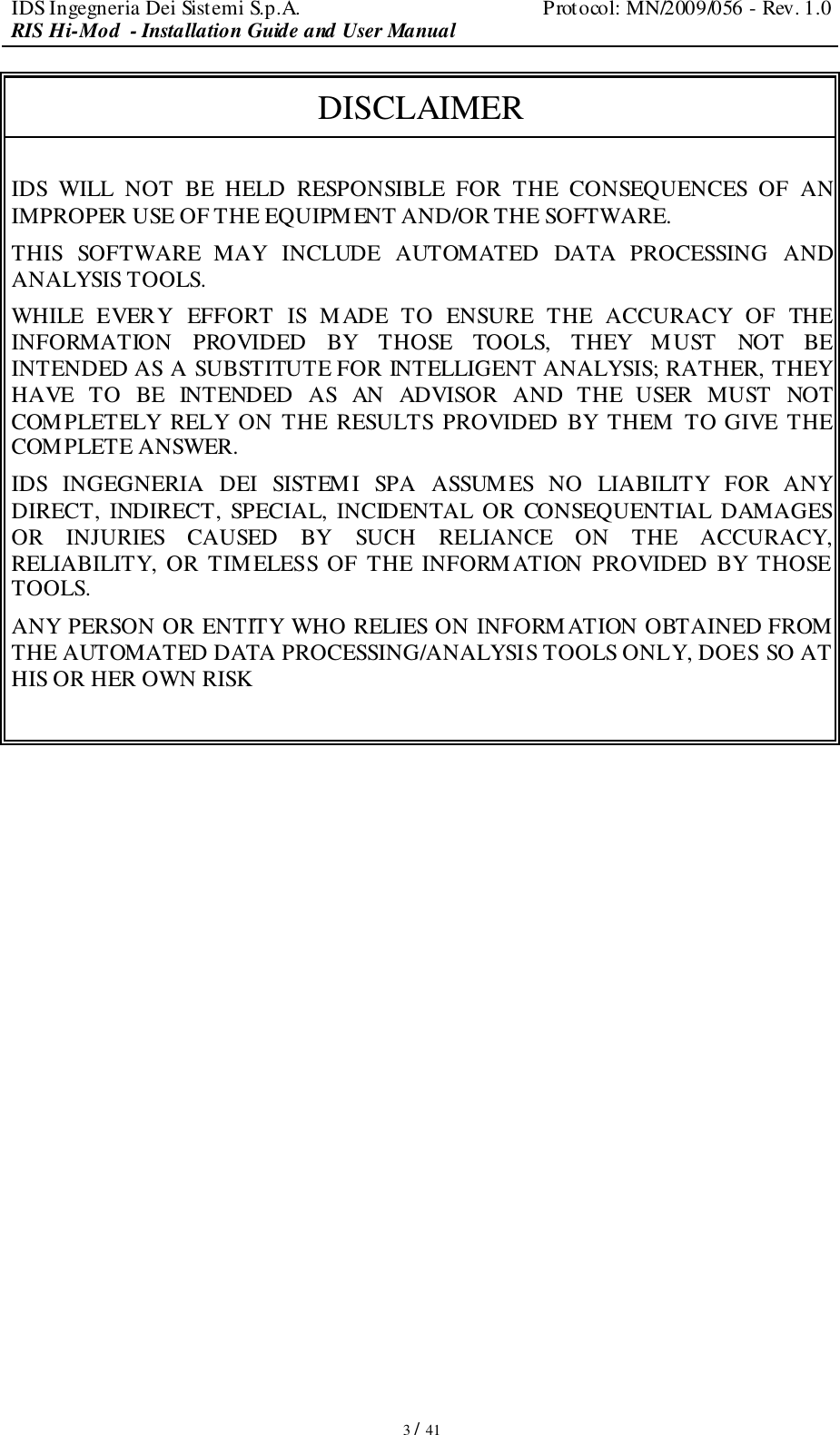 IDS Ingegneria Dei Sistemi S.p.A.  Protocol: MN/2009/056 - Rev. 1.0 RIS Hi-Mod  - Installation Guide and User Manual   3 / 41 DISCLAIMER  IDS  WILL  NOT  BE  HELD  RESPONSIBLE  FOR  THE  CONSEQUENCES  OF  AN IMPROPER USE OF THE EQUIPMENT AND/OR THE SOFTWARE.  THIS  SOFTWARE  MAY  INCLUDE  AUTOMATED  DATA  PROCESSING  AND ANALYSIS TOOLS.  WHILE  EVERY  EFFORT  IS  MADE  TO  ENSURE  THE  ACCURACY  OF  THE INFORMATION  PROVIDED  BY  THOSE  TOOLS,  THEY  MUST  NOT  BE INTENDED AS A SUBSTITUTE FOR INTELLIGENT ANALYSIS; RATHER, THEY HAVE  TO  BE  INTENDED  AS  AN  ADVISOR  AND  THE  USER  MUST  NOT COMPLETELY  RELY  ON  THE  RESULTS  PROVIDED BY  THEM  TO GIVE  THE COMPLETE ANSWER. IDS  INGEGNERIA  DEI  SISTEMI  SPA  ASSUMES  NO  LIABILITY  FOR  ANY DIRECT,  INDIRECT,  SPECIAL,  INCIDENTAL OR  CONSEQUENTIAL  DAMAGES OR  INJURIES  CAUSED  BY  SUCH  RELIANCE  ON  THE  ACCURACY, RELIABILITY,  OR  TIMELESS  OF  THE  INFORMATION  PROVIDED  BY  THOSE TOOLS. ANY PERSON OR ENTITY WHO RELIES ON INFORMATION OBTAINED FROM THE AUTOMATED DATA PROCESSING/ANALYSIS TOOLS ONLY, DOES SO AT HIS OR HER OWN RISK                  