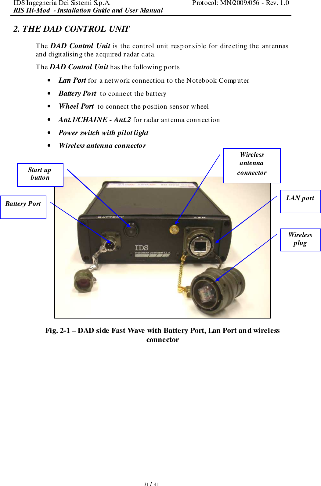 IDS Ingegneria Dei Sistemi S.p.A.  Protocol: MN/2009/056 - Rev. 1.0 RIS Hi-Mod  - Installation Guide and User Manual   31 / 41 2. THE DAD CONTROL UNIT  The DAD Control Unit is the control unit responsible for directing the  antennas  and digitalising the acquired radar data. The DAD Control Unit has the following ports • Lan Port for a network connection to the Notebook Computer • Battery Port  to connect the battery  • Wheel Port  to connect the p osition sensor wheel • Ant.1/CHAINE - Ant.2 for radar antenna connection  • Power switch with pilot light  • Wireless antenna connector   -  Fig. 2-1 – DAD side Fast Wave with Battery Port, Lan Port and wireless connector  LAN port Battery Port Start up button  Wireless antenna connector Wireless plug 