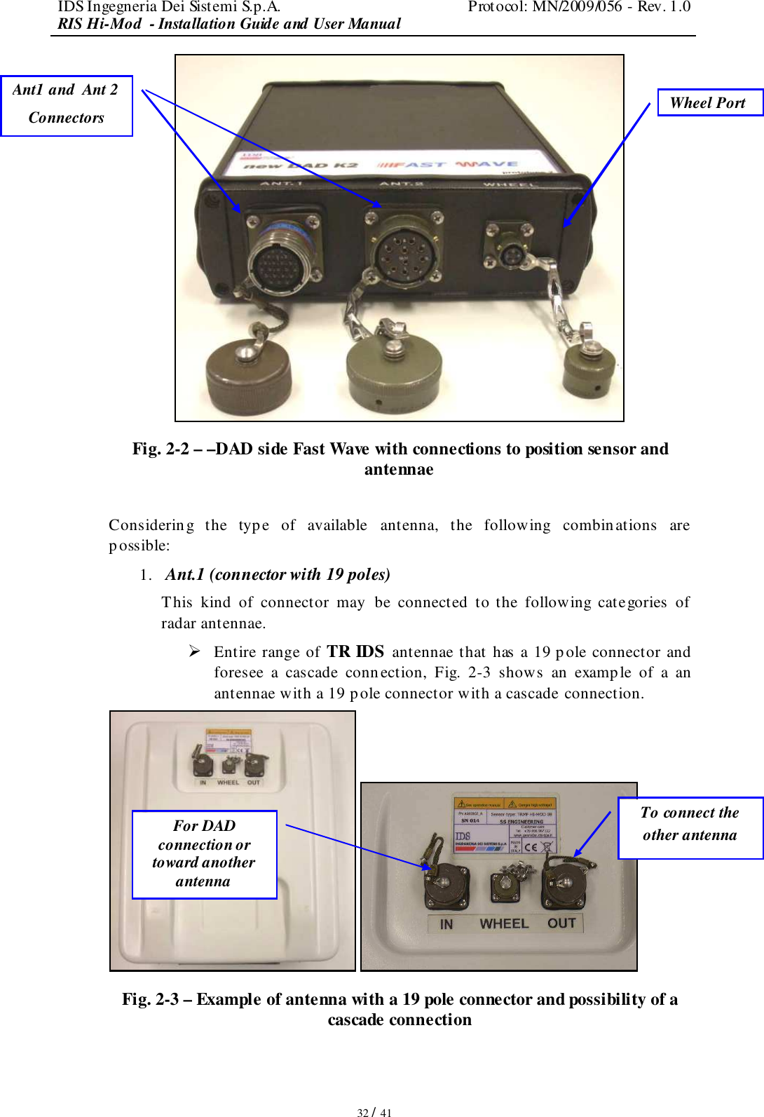 IDS Ingegneria Dei Sistemi S.p.A.  Protocol: MN/2009/056 - Rev. 1.0 RIS Hi-Mod  - Installation Guide and User Manual   32 / 41  Fig. 2-2 – –DAD side Fast Wave with connections to position sensor and antennae  Considering  the  type  of  available  antenna,  the  following  combinations  are possible:  1. Ant.1 (connector with 19 poles) This  kind  of  connector  may  be  connected  to  the  following  categories  of radar antennae.   Entire range of TR IDS antennae that has a 19 p ole connector and foresee  a  cascade  conn ection,  Fig.  2-3  shows  an  example  of  a  an antennae with a 19 pole connector with a cascade connection.    Fig. 2-3 – Example of antenna with a 19 pole connector and possibility of a cascade connection  Ant1 and  Ant 2 Connectors Wheel Port For DAD connection or toward another antenna To connect the other antenna  