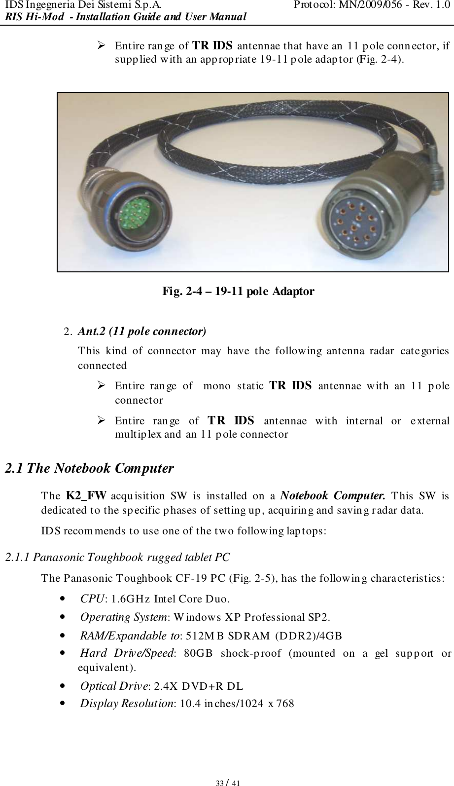 IDS Ingegneria Dei Sistemi S.p.A.  Protocol: MN/2009/056 - Rev. 1.0 RIS Hi-Mod  - Installation Guide and User Manual   33 / 41  Entire range of TR IDS antennae that have an  11 pole conn ector, if supplied with an appropriate 19-11 pole adaptor (Fig. 2-4).   Fig. 2-4 – 19-11 pole Adaptor  2. Ant.2 (11 pole connector) This  kind  of  connector  may  have  the  following  antenna  radar  categories  connected  Entire  range  of    mono   static TR  IDS antennae  with  an  11  pole connector   Entire  range  of TR  IDS antennae  with  internal  or  external multiplex and an 11 p ole connector  2.1 The Notebook Computer The K2_FW acquisition  SW  is  installed  on  a Notebook  Computer. This  SW  is  dedicated to the specific phases of setting up, acquiring and saving radar data. IDS recommends to use one of the two following lap tops: 2.1.1 Panasonic Toughbook rugged tablet PC The Panasonic Toughbook CF-19 PC (Fig. 2-5), has the following characteristics: • CPU: 1.6GHz Intel Core Duo. • Operating System: W indows XP Professional SP2. • RAM/Expandable to: 512M B SDRAM  (DDR2)/4GB • Hard  Drive/Speed:  80GB  shock-proof  (mounted  on  a  gel  sup port  or equivalent). • Optical Drive: 2.4X DVD+R DL • Display Resolution: 10.4 inches/1024 x 768 