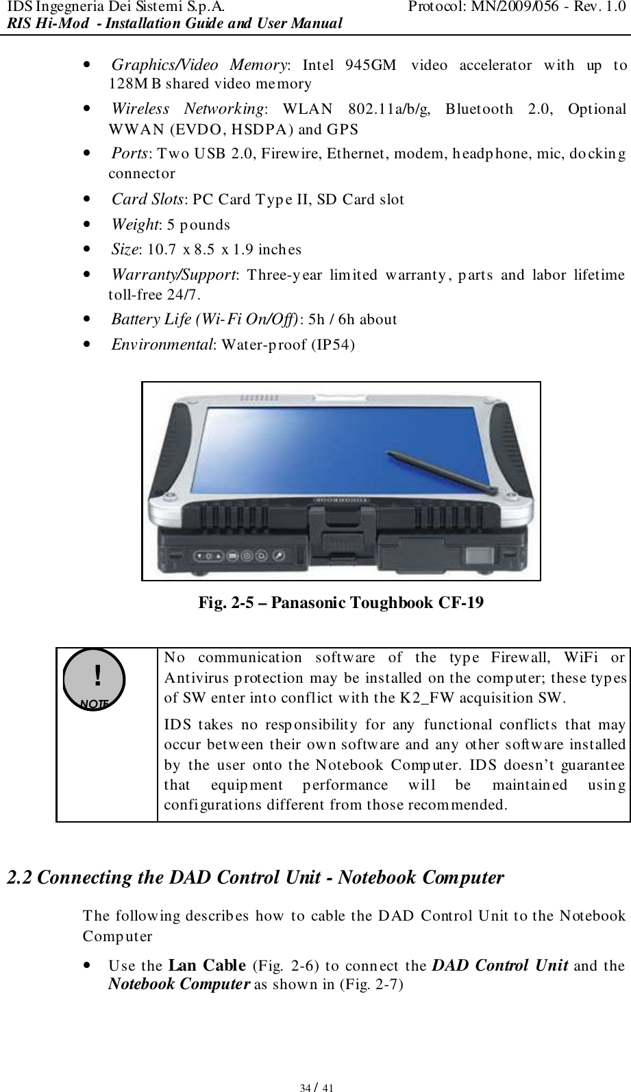 IDS Ingegneria Dei Sistemi S.p.A.  Protocol: MN/2009/056 - Rev. 1.0 RIS Hi-Mod  - Installation Guide and User Manual   34 / 41 • Graphics/Video  Memory:  Intel  945GM   video  accelerator  with  up  to 128M B shared video memory • Wireless  Networking:  WLAN  802.11a/b/g,  Bluetooth  2.0,  Optional WWAN (EVDO, HSDPA) and GPS • Ports: Two USB 2.0, Firewire, Ethernet, modem, h eadphone, mic, docking connector • Card Slots: PC Card Type II, SD Card slot • Weight: 5 pounds • Size: 10.7 x 8.5 x 1.9 inch es • Warranty/Support:  Three-year  limited  warranty, parts  and  labor  lifetime toll-free 24/7. • Battery Life (Wi-Fi On/Off): 5h / 6h about • Environmental: Water-proof (IP54)   Fig. 2-5 – Panasonic Toughbook CF-19   ! NOTE  No  communication  software  of  the  type  Firewall,  WiFi  or Antivirus p rotection may be installed on the comp uter; these typ es of SW enter into conflict with the K2_FW acquisition SW. IDS  takes  no  responsibility  for  any  functional  conflicts  that  may occur between their own software and any other software installed by  the  user  onto  the Notebook  Computer.  IDS  doesn’t  guarantee that  equipment  performance  will  be  maintained  using configurations different from those recommended.  2.2 Connecting the DAD Control Unit - Notebook Computer The following describes how to cable the DAD Control Unit to the Notebook Computer  • Use the Lan Cable (Fig. 2-6) to connect the DAD Control Unit and the Notebook Computer as shown in (Fig. 2-7)   