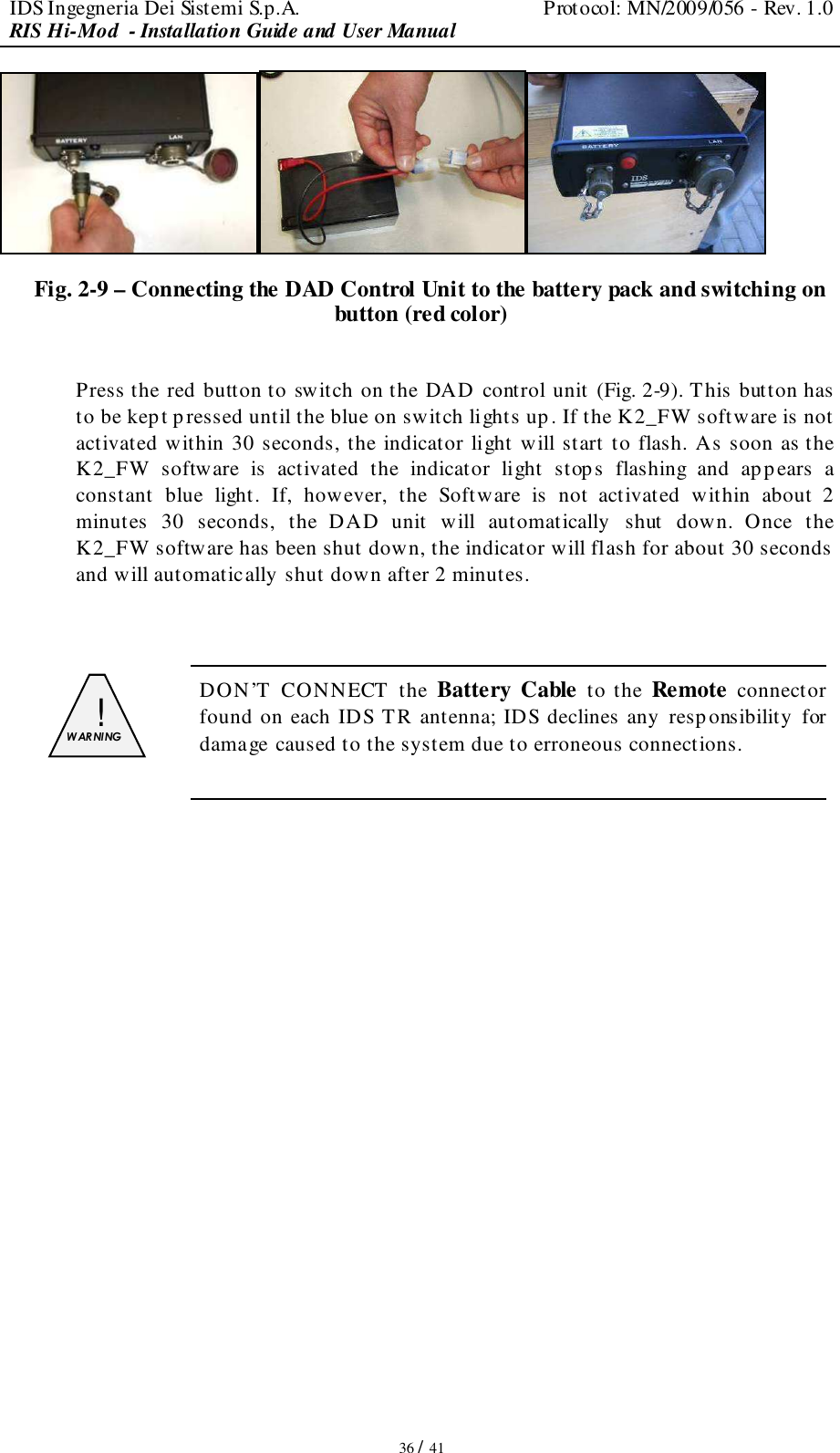 IDS Ingegneria Dei Sistemi S.p.A.  Protocol: MN/2009/056 - Rev. 1.0 RIS Hi-Mod  - Installation Guide and User Manual   36 / 41  Fig. 2-9 – Connecting the DAD Control Unit to the battery pack and switching on button (red color)  Press the red button to switch on the DAD control unit (Fig. 2-9). This button has to be kept pressed until the blue on switch lights up. If the K2_FW software is not activated within 30 seconds, the indicator light will start to flash. As soon as the K2_FW  software  is  activated  the  indicator  light  stop s  flashing  and  appears  a constant  blue  light.  If,  however,  the  Software  is  not  activated  within  about  2 minutes  30  seconds,  the  DAD  unit  will  automatically  shut  down.  Once  the K2_FW software has been shut down, the indicator will flash for about 30 seconds  and will automatically shut down after 2 minutes.   !  W AR NI NG   DON’T  CONNECT  the Battery Cable  to the Remote  connector found on each IDS TR antenna; IDS declines any  responsibility for damage caused to the system due to erroneous connections.              