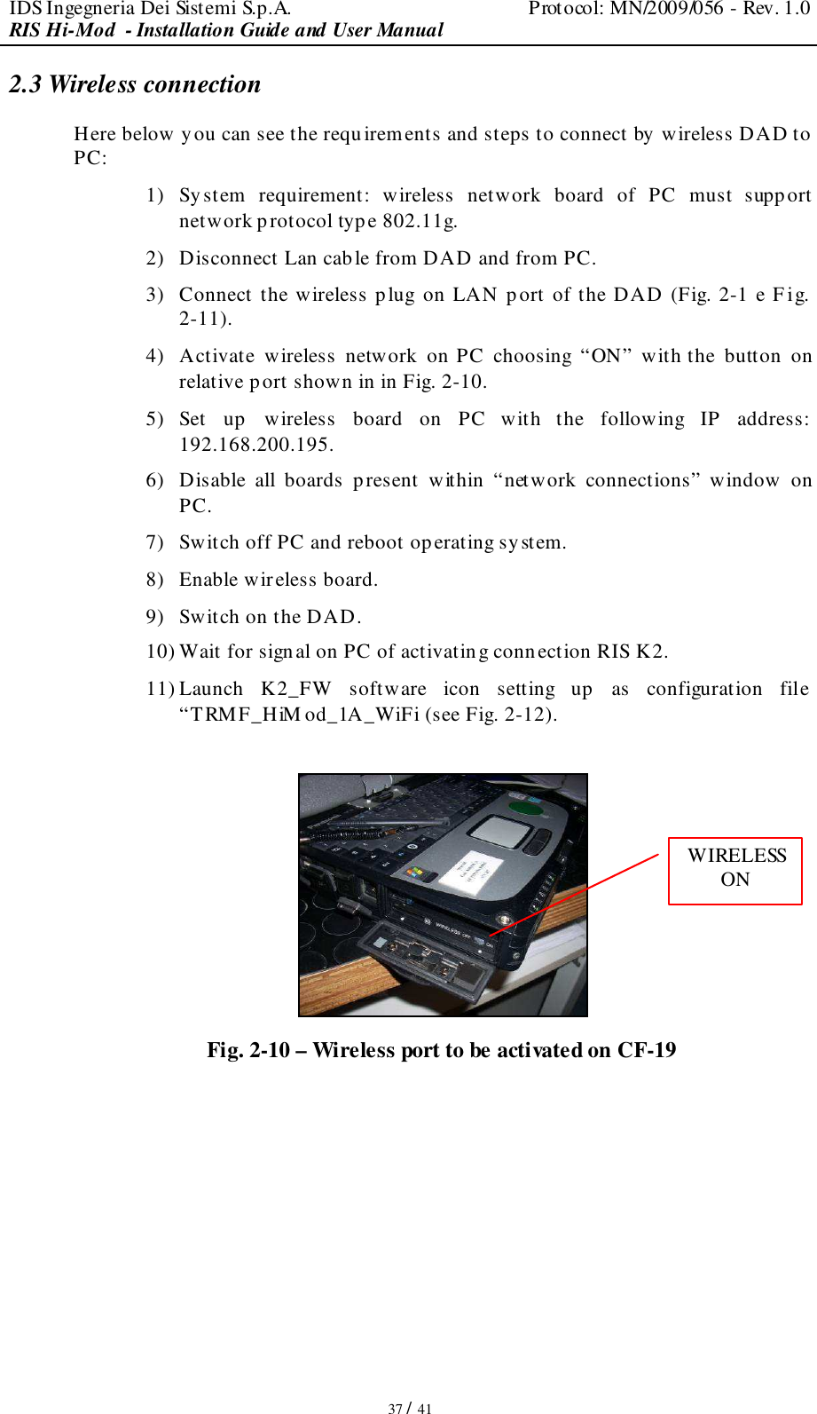 IDS Ingegneria Dei Sistemi S.p.A.  Protocol: MN/2009/056 - Rev. 1.0 RIS Hi-Mod  - Installation Guide and User Manual   37 / 41 2.3 Wireless connection Here below y ou can see the requirements and steps to connect by wireless DAD to PC: 1) System  requirement:  wireless  network  board  of  PC  must  supp ort network protocol typ e 802.11g. 2) Disconnect Lan cable from DAD and from PC. 3) Connect the wireless plug on LAN port of the DAD (Fig. 2-1 e F ig. 2-11). 4) Activate  wireless  network  on PC  choosing  “ON”  with the  button  on relative p ort shown in in Fig. 2-10. 5) Set  up  wireless  board  on  PC  with  the  following  IP  address: 192.168.200.195. 6) Disable  all  boards  present  within  “network  connections”  window  on PC. 7) Switch off PC and reboot operating system. 8) Enable wireless board. 9) Switch on the DAD. 10) Wait for sign al on PC of activating conn ection RIS K2. 11) Launch  K2_FW  software  icon  setting  up  as  configuration  file “TRMF_HiM od_1A_WiFi (see Fig. 2-12).   Fig. 2-10 – Wireless port to be activated on CF-19  WIRELESS ON 