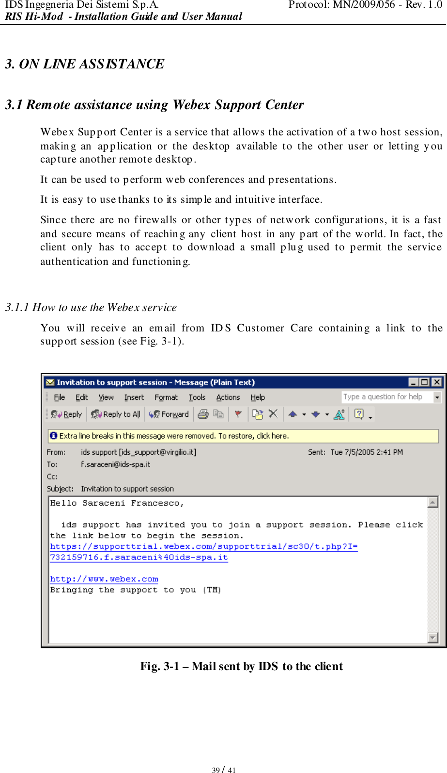 IDS Ingegneria Dei Sistemi S.p.A.  Protocol: MN/2009/056 - Rev. 1.0 RIS Hi-Mod  - Installation Guide and User Manual   39 / 41 3. ON LINE ASSISTANCE 3.1 Remote assistance using Webex Support Center Webex Supp ort Center is a service that allows the activation of a two host session, making  an  app lication  or  the  desktop  available  to  the  other  user  or  letting  you cap ture another remote desktop. It can be used to perform web conferences and p resentations. It is easy to use thanks to its simple and intuitive interface. Since there  are no firewalls or other types of network configurations, it is a fast  and secure means of reaching any client host in any part of the world. In fact, the client  only  has  to  accept  to  download  a  small  p lug  used  to  permit  the  service authentication and functioning.  3.1.1 How to use the Webex service  You  will  receive  an  email  from  ID S  Customer  Care  containing  a  link  to  the support session (see Fig. 3-1).   Fig. 3-1 – Mail sent by IDS to the client  