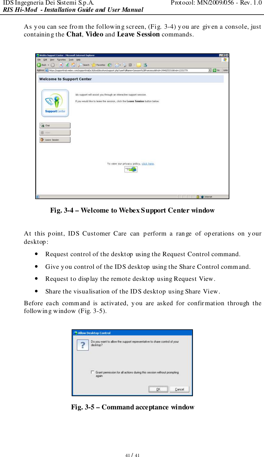 IDS Ingegneria Dei Sistemi S.p.A.  Protocol: MN/2009/056 - Rev. 1.0 RIS Hi-Mod  - Installation Guide and User Manual   41 / 41 As you can see fro m the following screen, (Fig. 3-4) you are given a console, just  containing the Chat, Video and Leave Session commands.   Fig. 3-4 – Welcome to Webex Support Center window  At  this point,  IDS  Customer  Care  can   perform  a  range  of  op erations  on  y our desktop: • Request control of the desktop using the Request Control command. • Give you control of the IDS desktop using the Share Control command. • Request to display the remote desktop using Request View. • Share the visualisation of the IDS desktop  using Share View. Before  each  command  is  activated,  you  are  asked  for  confirmation  through  the following window (Fig. 3-5).   Fig. 3-5 – Command acceptance window 