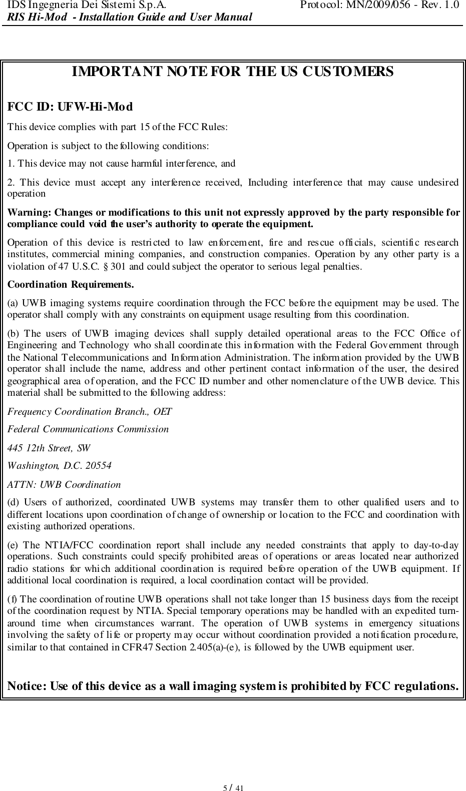 IDS Ingegneria Dei Sistemi S.p.A.  Protocol: MN/2009/056 - Rev. 1.0 RIS Hi-Mod  - Installation Guide and User Manual   5 / 41  IMPORTANT NOTE FOR THE US CUSTOMERS  FCC ID: UFW-Hi-Mod This device complies with part 15 of the FCC Rules: Operation is subject to the following conditions: 1. This device may not cause harmful interference, and 2.  This  device  must  accept  any  interference  received,  Including  interference  that  may  cause  undesired operation Warning: Changes or modifications to this unit not expressly approved by the party responsible for compliance could void the user’s authority to operate the equipment. Operation  of  this  device  is  restricted  to  law  enforcement,  fire  and  rescue  officials,  scientific  research institutes,  commercial  mining  companies,  and construction  companies.  Operation  by any  other  party  is  a violation of 47 U.S.C. § 301 and could subject the operator to serious legal penalties. Coordination Requirements. (a) UWB imaging systems require coordination through the FCC before the equipment may be used. The operator shall comply with any constraints on equipment usage resulting from this coordination. (b)  The  users  of  UWB  imaging  devices  shall  supply  detailed  operational  areas  to  the  FCC  Office  of Engineering  and Technology  who shall coordinate this information with the Federal Government through the National Telecommunications and  Information Administration. The information provided by the  UWB operator shall  include the  name,  address  and  other  pertinent  contact  information  of  the  user,  the desired geographical area of operation, and the FCC ID number and other nomenclature of the UWB device. This material shall be submitted to the following address: Frequency Coordination Branch., OET Federal Communications Commission 445 12th Street, SW Washington, D.C. 20554 ATTN: UWB Coordination (d)  Users  of  authorized,  coordinated  UWB  systems  may  transfer  them  to  other  qualified  users  and  to different locations upon coordination of change of ownership or location to the FCC and coordination with existing authorized operations. (e)  The  NTIA/FCC  coordination  report  shall  include  any  needed  constraints  that  apply  to  day-to-day operations.  Such  constraints  could  specify  prohibited  areas of  operations  or  areas located  near  authorized radio  stations  for which  additional  coordination  is  required  before  operation  of  the  UWB  equipment.  If additional local coordination is required, a local coordination contact will be provided. (f) The coordination of routine UWB operations shall not take longer than 15 business days from the receipt of the  coordination request by NTIA. Special temporary operations may be handled with an expedited turn-around  time  when  circumstances  warrant.  The  operation  of  UWB  systems  in  emergency  situations involving the safety of life or property may occur without coordination provided  a notification procedure,  similar to that contained in CFR47 Section 2.405(a)-(e), is followed by the UWB equipment user.  Notice: Use of this device as a wall imaging system is prohibited by FCC regulations.    