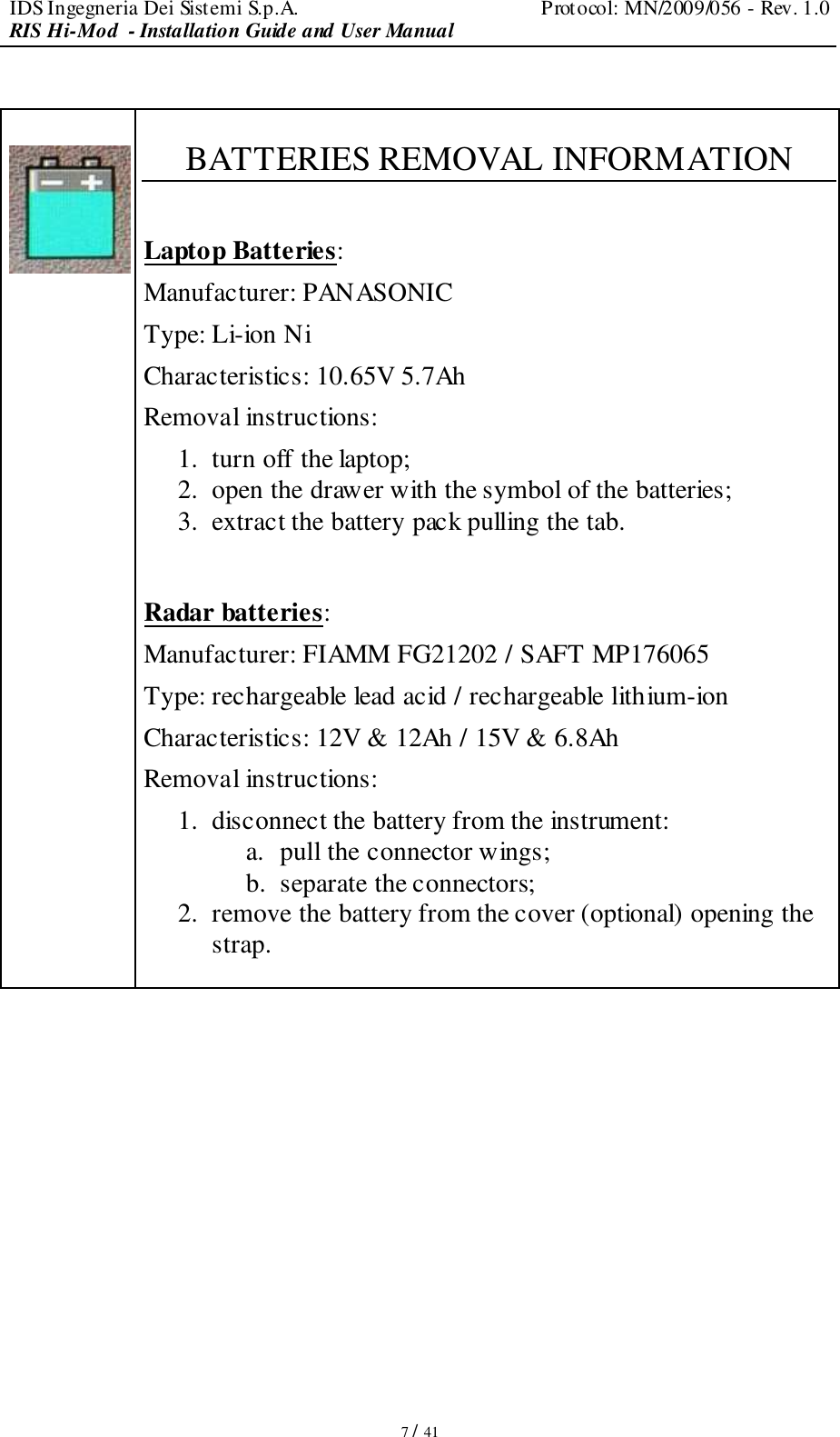 IDS Ingegneria Dei Sistemi S.p.A.  Protocol: MN/2009/056 - Rev. 1.0 RIS Hi-Mod  - Installation Guide and User Manual   7 / 41     BATTERIES REMOVAL INFORMATION  Laptop Batteries: Manufacturer: PANASONIC Type: Li-ion Ni Characteristics: 10.65V 5.7Ah Removal instructions: 1. turn off the laptop; 2. open the drawer with the symbol of the batteries; 3. extract the battery pack pulling the tab.   Radar batteries: Manufacturer: FIAMM FG21202 / SAFT MP176065 Type: rechargeable lead acid / rechargeable lithium-ion Characteristics: 12V &amp; 12Ah / 15V &amp; 6.8Ah Removal instructions: 1. disconnect the battery from the instrument: a. pull the connector wings; b. separate the connectors; 2. remove the battery from the cover (optional) opening the strap.            