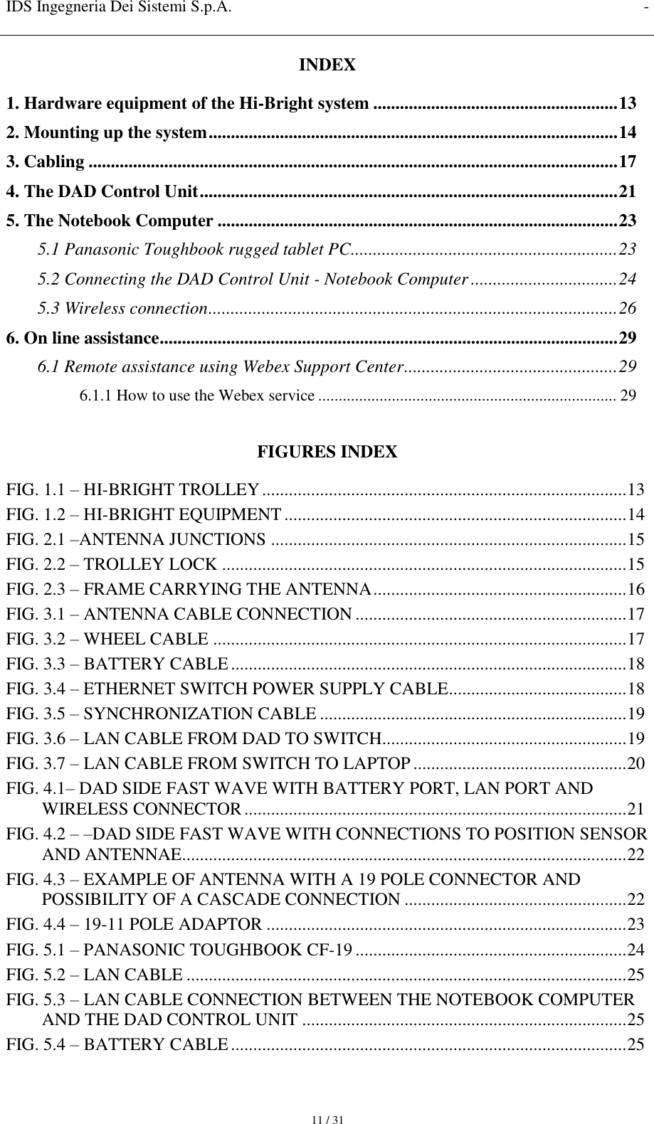 IDS Ingegneria Dei Sistemi S.p.A. -     11 / 31 INDEX 1. Hardware equipment of the Hi-Bright system ....................................................... 13 2. Mounting up the system ............................................................................................ 14 3. Cabling ....................................................................................................................... 17 4. The DAD Control Unit .............................................................................................. 21 5. The Notebook Computer .......................................................................................... 23 5.1 Panasonic Toughbook rugged tablet PC............................................................ 23 5.2 Connecting the DAD Control Unit - Notebook Computer ................................. 24 5.3 Wireless connection ............................................................................................ 26 6. On line assistance ....................................................................................................... 29 6.1 Remote assistance using Webex Support Center ................................................ 29 6.1.1 How to use the Webex service ......................................................................... 29  FIGURES INDEX FIG. 1.1 – HI-BRIGHT TROLLEY .................................................................................. 13 FIG. 1.2 – HI-BRIGHT EQUIPMENT ............................................................................. 14 FIG. 2.1 –ANTENNA JUNCTIONS ................................................................................ 15 FIG. 2.2 – TROLLEY LOCK ........................................................................................... 15 FIG. 2.3 – FRAME CARRYING THE ANTENNA ......................................................... 16 FIG. 3.1 – ANTENNA CABLE CONNECTION ............................................................. 17 FIG. 3.2 – WHEEL CABLE ............................................................................................. 17 FIG. 3.3 – BATTERY CABLE ......................................................................................... 18 FIG. 3.4 – ETHERNET SWITCH POWER SUPPLY CABLE ........................................ 18 FIG. 3.5 – SYNCHRONIZATION CABLE ..................................................................... 19 FIG. 3.6 – LAN CABLE FROM DAD TO SWITCH ....................................................... 19 FIG. 3.7 – LAN CABLE FROM SWITCH TO LAPTOP ................................................ 20 FIG. 4.1– DAD SIDE FAST WAVE WITH BATTERY PORT, LAN PORT AND WIRELESS CONNECTOR ...................................................................................... 21 FIG. 4.2 – –DAD SIDE FAST WAVE WITH CONNECTIONS TO POSITION SENSOR AND ANTENNAE .................................................................................................... 22 FIG. 4.3 – EXAMPLE OF ANTENNA WITH A 19 POLE CONNECTOR AND POSSIBILITY OF A CASCADE CONNECTION .................................................. 22 FIG. 4.4 – 19-11 POLE ADAPTOR ................................................................................. 23 FIG. 5.1 – PANASONIC TOUGHBOOK CF-19 ............................................................. 24 FIG. 5.2 – LAN CABLE ................................................................................................... 25 FIG. 5.3 – LAN CABLE CONNECTION BETWEEN THE NOTEBOOK COMPUTER AND THE DAD CONTROL UNIT ......................................................................... 25 FIG. 5.4 – BATTERY CABLE ......................................................................................... 25 