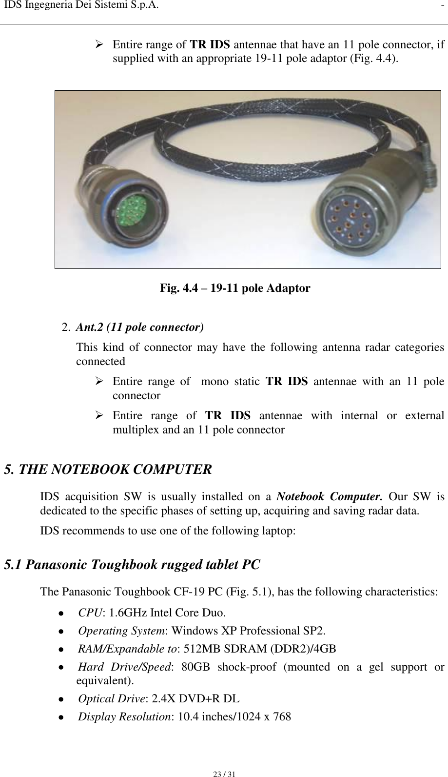 IDS Ingegneria Dei Sistemi S.p.A. -     23 / 31  Entire range of TR IDS antennae that have an 11 pole connector, if supplied with an appropriate 19-11 pole adaptor (Fig. 4.4).   Fig. 4.4 – 19-11 pole Adaptor  2. Ant.2 (11 pole connector) This  kind  of connector may have  the following  antenna radar categories connected  Entire  range  of    mono  static  TR  IDS  antennae  with  an  11  pole connector   Entire  range  of  TR  IDS  antennae  with  internal  or  external multiplex and an 11 pole connector  5. THE NOTEBOOK COMPUTER IDS  acquisition  SW  is  usually  installed  on  a  Notebook  Computer.  Our  SW  is dedicated to the specific phases of setting up, acquiring and saving radar data. IDS recommends to use one of the following laptop: 5.1 Panasonic Toughbook rugged tablet PC The Panasonic Toughbook CF-19 PC (Fig. 5.1), has the following characteristics:  CPU: 1.6GHz Intel Core Duo.  Operating System: Windows XP Professional SP2.  RAM/Expandable to: 512MB SDRAM (DDR2)/4GB  Hard  Drive/Speed:  80GB  shock-proof  (mounted  on  a  gel  support  or equivalent).  Optical Drive: 2.4X DVD+R DL  Display Resolution: 10.4 inches/1024 x 768 