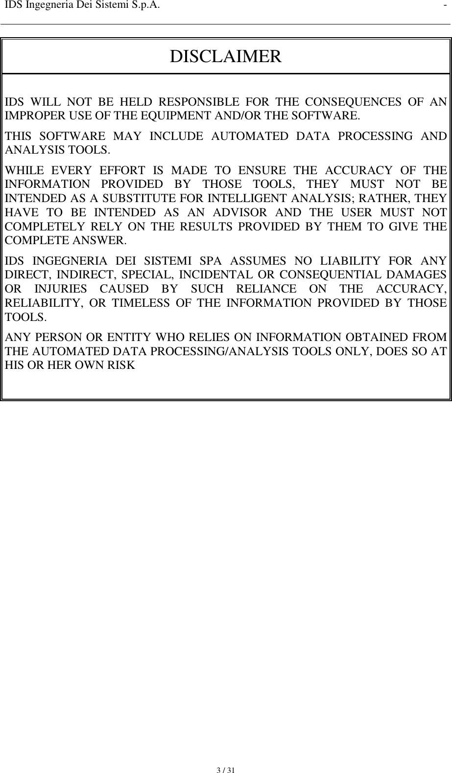 IDS Ingegneria Dei Sistemi S.p.A. -     3 / 31 DISCLAIMER  IDS  WILL  NOT  BE  HELD  RESPONSIBLE  FOR  THE  CONSEQUENCES  OF  AN IMPROPER USE OF THE EQUIPMENT AND/OR THE SOFTWARE.  THIS  SOFTWARE  MAY  INCLUDE  AUTOMATED  DATA  PROCESSING  AND ANALYSIS TOOLS.  WHILE  EVERY  EFFORT  IS  MADE  TO  ENSURE  THE  ACCURACY  OF  THE INFORMATION  PROVIDED  BY  THOSE  TOOLS,  THEY  MUST  NOT  BE INTENDED AS A SUBSTITUTE FOR INTELLIGENT ANALYSIS; RATHER, THEY HAVE  TO  BE  INTENDED  AS  AN  ADVISOR  AND  THE  USER  MUST  NOT COMPLETELY  RELY  ON  THE  RESULTS  PROVIDED  BY  THEM  TO  GIVE  THE COMPLETE ANSWER. IDS  INGEGNERIA  DEI  SISTEMI  SPA  ASSUMES  NO  LIABILITY  FOR  ANY DIRECT, INDIRECT, SPECIAL, INCIDENTAL OR CONSEQUENTIAL DAMAGES OR  INJURIES  CAUSED  BY  SUCH  RELIANCE  ON  THE  ACCURACY, RELIABILITY,  OR  TIMELESS  OF  THE  INFORMATION  PROVIDED  BY  THOSE TOOLS. ANY PERSON OR ENTITY WHO RELIES ON INFORMATION OBTAINED FROM THE AUTOMATED DATA PROCESSING/ANALYSIS TOOLS ONLY, DOES SO AT HIS OR HER OWN RISK                  