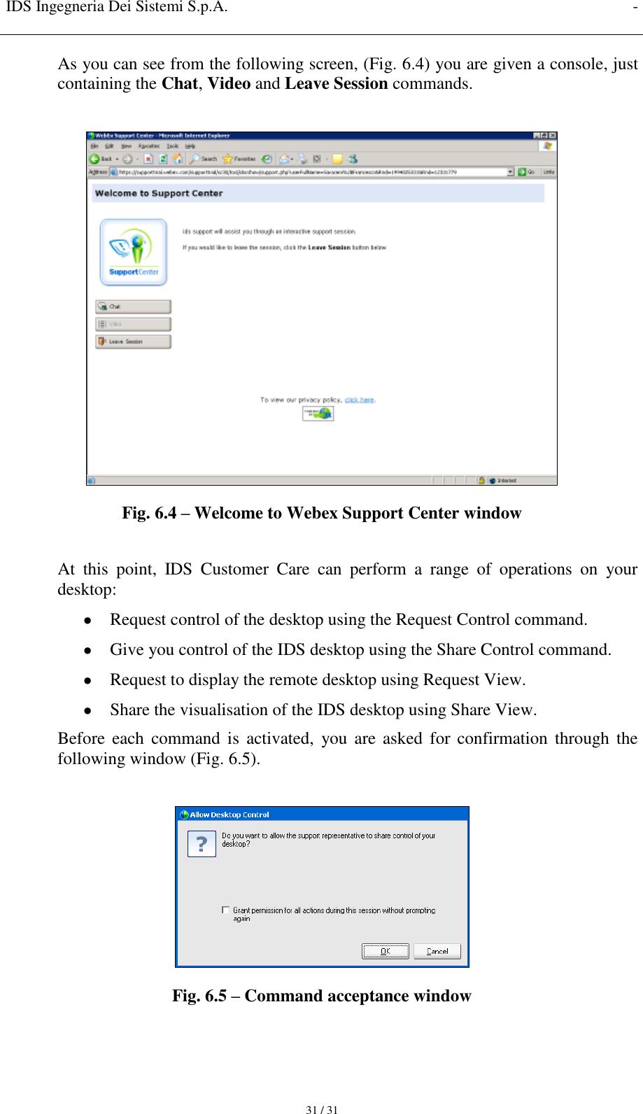 IDS Ingegneria Dei Sistemi S.p.A. -     31 / 31 As you can see from the following screen, (Fig. 6.4) you are given a console, just containing the Chat, Video and Leave Session commands.   Fig. 6.4 – Welcome to Webex Support Center window  At  this  point,  IDS  Customer  Care  can  perform  a  range  of  operations  on  your desktop:  Request control of the desktop using the Request Control command.  Give you control of the IDS desktop using the Share Control command.  Request to display the remote desktop using Request View.  Share the visualisation of the IDS desktop using Share View. Before  each command  is  activated,  you are  asked  for  confirmation  through  the following window (Fig. 6.5).   Fig. 6.5 – Command acceptance window 