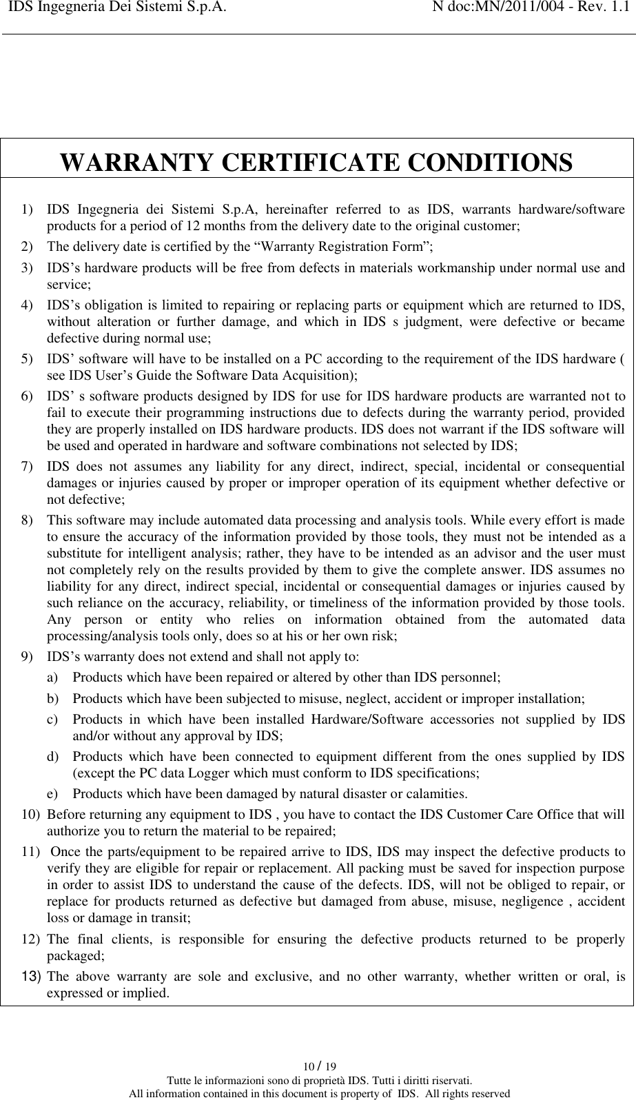 IDS Ingegneria Dei Sistemi S.p.A. N doc:MN/2011/004 - Rev. 1.1    10 / 19 Tutte le informazioni sono di proprietà IDS. Tutti i diritti riservati. All information contained in this document is property of  IDS.  All rights reserved    WARRANTY CERTIFICATE CONDITIONS  1) IDS  Ingegneria  dei  Sistemi  S.p.A,  hereinafter  referred  to  as  IDS,  warrants  hardware/software products for a period of 12 months from the delivery date to the original customer; 2) The delivery date is certified by the “Warranty Registration Form”; 3) IDS’s hardware products will be free from defects in materials workmanship under normal use and service; 4) IDS’s obligation is limited to repairing or replacing parts or equipment which are returned to IDS, without  alteration  or  further  damage,  and  which  in  IDS  s  judgment,  were  defective  or  became defective during normal use; 5) IDS’ software will have to be installed on a PC according to the requirement of the IDS hardware ( see IDS User’s Guide the Software Data Acquisition); 6) IDS’ s software products designed by IDS for use for IDS hardware products are warranted not to fail to execute their programming instructions due to defects during the warranty period, provided they are properly installed on IDS hardware products. IDS does not warrant if the IDS software will be used and operated in hardware and software combinations not selected by IDS; 7) IDS  does  not  assumes  any  liability  for  any  direct,  indirect,  special,  incidental  or  consequential damages or injuries caused by proper or improper operation of its equipment whether defective or not defective; 8) This software may include automated data processing and analysis tools. While every effort is made to ensure the accuracy of the information provided by those tools, they  must not be intended as a substitute for intelligent analysis; rather, they have to be intended as an advisor and the user must not completely rely on the results provided by them to give the complete answer. IDS assumes no liability for any direct, indirect special, incidental or consequential damages or injuries caused by such reliance on the accuracy, reliability, or timeliness of the information provided by those tools. Any  person  or  entity  who  relies  on  information  obtained  from  the  automated  data processing/analysis tools only, does so at his or her own risk; 9) IDS’s warranty does not extend and shall not apply to: a) Products which have been repaired or altered by other than IDS personnel; b) Products which have been subjected to misuse, neglect, accident or improper installation; c) Products  in  which  have  been  installed  Hardware/Software  accessories  not  supplied  by  IDS and/or without any approval by IDS; d) Products  which  have been  connected  to  equipment  different  from the  ones  supplied  by IDS (except the PC data Logger which must conform to IDS specifications; e) Products which have been damaged by natural disaster or calamities. 10) Before returning any equipment to IDS , you have to contact the IDS Customer Care Office that will authorize you to return the material to be repaired; 11)  Once the parts/equipment to be repaired arrive to IDS, IDS may inspect the defective products to verify they are eligible for repair or replacement. All packing must be saved for inspection purpose in order to assist IDS to understand the cause of the defects. IDS, will not be obliged to repair, or replace for products returned as defective but damaged from abuse, misuse, negligence , accident loss or damage in transit; 12) The  final  clients,  is  responsible  for  ensuring  the  defective  products  returned  to  be  properly packaged; 13) The  above  warranty  are  sole  and  exclusive,  and  no  other  warranty,  whether  written  or  oral,  is expressed or implied.  