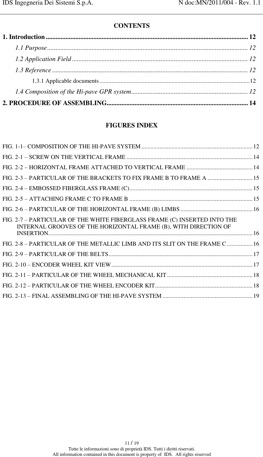 IDS Ingegneria Dei Sistemi S.p.A. N doc:MN/2011/004 - Rev. 1.1    11 / 19 Tutte le informazioni sono di proprietà IDS. Tutti i diritti riservati. All information contained in this document is property of  IDS.  All rights reserved CONTENTS 1. Introduction ........................................................................................................................... 12 1.1 Purpose .......................................................................................................................... 12 1.2 Application Field ........................................................................................................... 12 1.3 Reference ....................................................................................................................... 12 1.3.1 Applicable documents .................................................................................................... 12 1.4 Composition of the Hi-pave GPR system ....................................................................... 12 2. PROCEDURE OF ASSEMBLING...................................................................................... 14  FIGURES INDEX FIG. 1-1– COMPOSITION OF THE HI-PAVE SYSTEM .......................................................................... 12 FIG. 2-1 – SCREW ON THE VERTICAL FRAME .................................................................................... 14 FIG. 2-2 – HORIZONTAL FRAME ATTACHED TO VERTICAL FRAME ............................................ 14 FIG. 2-3 – PARTICULAR OF THE BRACKETS TO FIX FRAME B TO FRAME A .............................. 15 FIG. 2-4 – EMBOSSED FIBERGLASS FRAME (C) .................................................................................. 15 FIG. 2-5 – ATTACHING FRAME C TO FRAME B .................................................................................. 15 FIG. 2-6 – PARTICULAR OF THE HORIZONTAL FRAME (B) LIMBS ................................................ 16 FIG. 2-7 – PARTICULAR OF THE WHITE FIBERGLASS FRAME (C) INSERTED INTO THE INTERNAL GROOVES OF THE HORIZONTAL FRAME (B), WITH DIRECTION OF INSERTION. ....................................................................................................................................... 16 FIG. 2-8 – PARTICULAR OF THE METALLIC LIMB AND ITS SLIT ON THE FRAME C ................. 16 FIG. 2-9 – PARTICULAR OF THE BELTS ................................................................................................ 17 FIG. 2-10 – ENCODER WHEEL KIT VIEW .............................................................................................. 17 FIG. 2-11 – PARTICULAR OF THE WHEEL MECHANICAL KIT ......................................................... 18 FIG. 2-12 – PARTICULAR OF THE WHEEL ENCODER KIT ................................................................. 18 FIG. 2-13 – FINAL ASSEMBLING OF THE HI-PAVE SYSTEM ............................................................ 19     