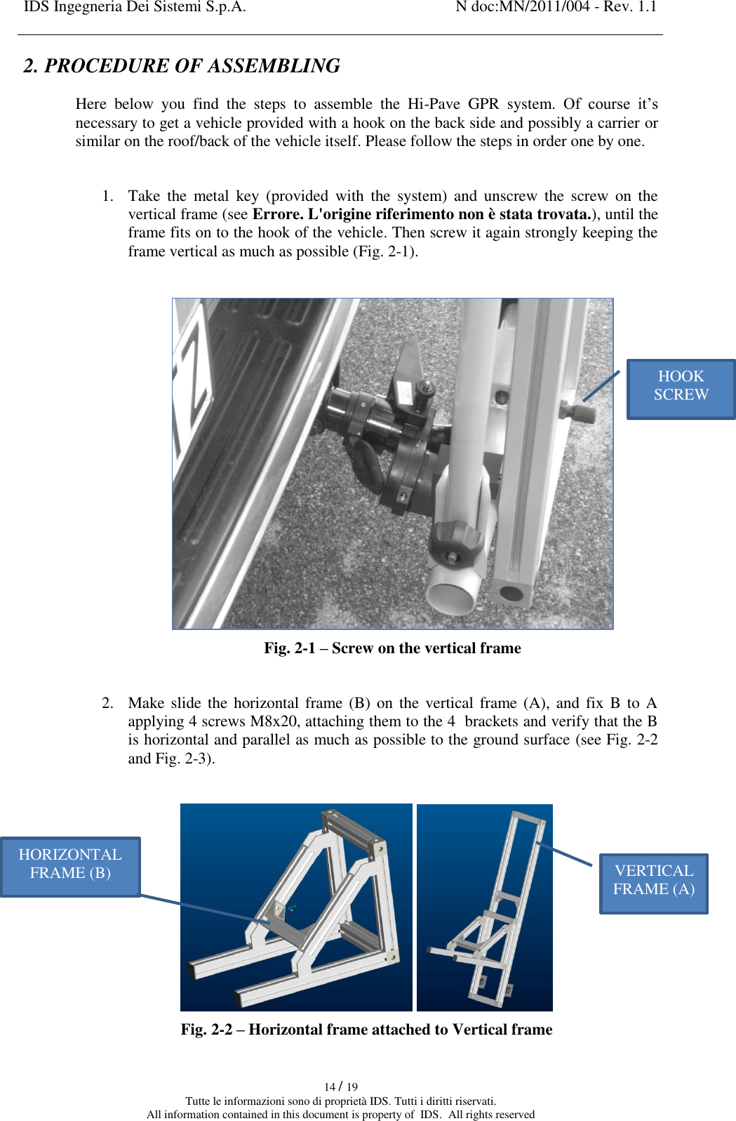IDS Ingegneria Dei Sistemi S.p.A. N doc:MN/2011/004 - Rev. 1.1    14 / 19 Tutte le informazioni sono di proprietà IDS. Tutti i diritti riservati. All information contained in this document is property of  IDS.  All rights reserved 2. PROCEDURE OF ASSEMBLING Here  below  you  find  the  steps  to  assemble  the  Hi-Pave  GPR  system.  Of  course  it’s necessary to get a vehicle provided with a hook on the back side and possibly a carrier or similar on the roof/back of the vehicle itself. Please follow the steps in order one by one.  1. Take  the  metal  key  (provided  with  the  system)  and  unscrew  the  screw  on  the vertical frame (see Errore. L&apos;origine riferimento non è stata trovata.), until the frame fits on to the hook of the vehicle. Then screw it again strongly keeping the frame vertical as much as possible (Fig. 2-1).   Fig. 2-1 – Screw on the vertical frame  2. Make slide the  horizontal frame (B)  on the vertical frame (A), and  fix B  to A applying 4 screws M8x20, attaching them to the 4  brackets and verify that the B is horizontal and parallel as much as possible to the ground surface (see Fig. 2-2 and Fig. 2-3).     Fig. 2-2 – Horizontal frame attached to Vertical frame HOOK SCREW VERTICAL FRAME (A) HORIZONTAL FRAME (B) 