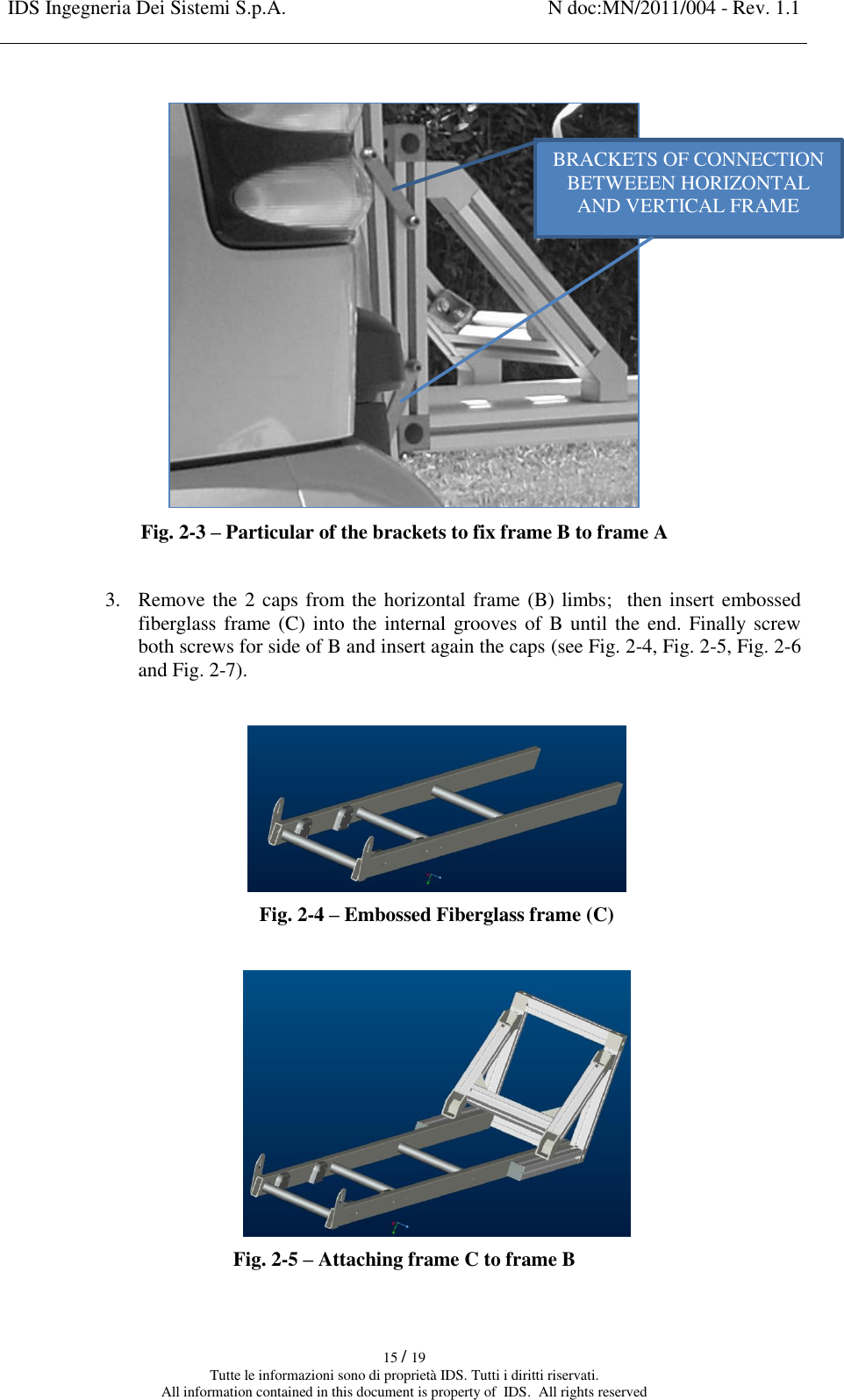 IDS Ingegneria Dei Sistemi S.p.A. N doc:MN/2011/004 - Rev. 1.1    15 / 19 Tutte le informazioni sono di proprietà IDS. Tutti i diritti riservati. All information contained in this document is property of  IDS.  All rights reserved   Fig. 2-3 – Particular of the brackets to fix frame B to frame A  3. Remove the 2 caps from the horizontal frame (B) limbs;  then insert embossed fiberglass frame (C) into the internal grooves of B until the end. Finally screw both screws for side of B and insert again the caps (see Fig. 2-4, Fig. 2-5, Fig. 2-6 and Fig. 2-7).   Fig. 2-4 – Embossed Fiberglass frame (C)   Fig. 2-5 – Attaching frame C to frame B  BRACKETS OF CONNECTION BETWEEEN HORIZONTAL  AND VERTICAL FRAME  
