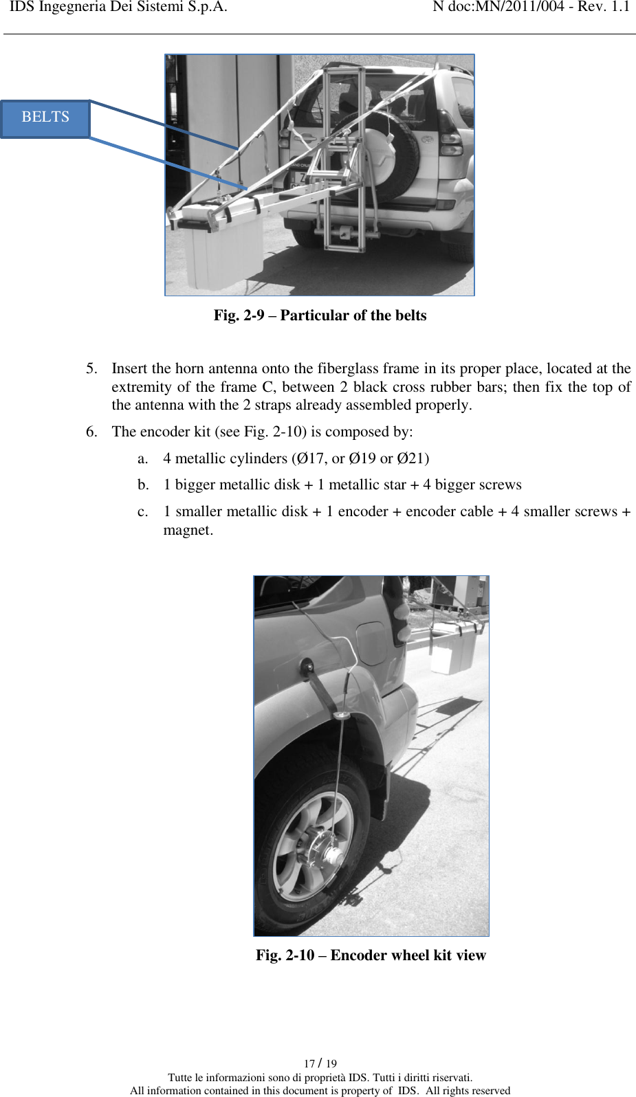 IDS Ingegneria Dei Sistemi S.p.A. N doc:MN/2011/004 - Rev. 1.1    17 / 19 Tutte le informazioni sono di proprietà IDS. Tutti i diritti riservati. All information contained in this document is property of  IDS.  All rights reserved  Fig. 2-9 – Particular of the belts   5. Insert the horn antenna onto the fiberglass frame in its proper place, located at the extremity of the frame C, between 2 black cross rubber bars; then fix the top of the antenna with the 2 straps already assembled properly. 6. The encoder kit (see Fig. 2-10) is composed by: a. 4 metallic cylinders (Ø17, or Ø19 or Ø21) b. 1 bigger metallic disk + 1 metallic star + 4 bigger screws c. 1 smaller metallic disk + 1 encoder + encoder cable + 4 smaller screws + magnet.   Fig. 2-10 – Encoder wheel kit view   BELTS 