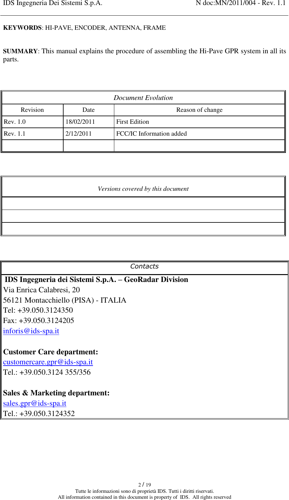 IDS Ingegneria Dei Sistemi S.p.A. N doc:MN/2011/004 - Rev. 1.1    2 / 19 Tutte le informazioni sono di proprietà IDS. Tutti i diritti riservati. All information contained in this document is property of  IDS.  All rights reserved KEYWORDS: HI-PAVE, ENCODER, ANTENNA, FRAME  SUMMARY: This manual explains the procedure of assembling the Hi-Pave GPR system in all its parts.   Document Evolution Revision Date Reason of change Rev. 1.0 18/02/2011 First Edition Rev. 1.1 2/12/2011 FCC/IC Information added      Versions covered by this document      Contacts  IDS Ingegneria dei Sistemi S.p.A. – GeoRadar Division Via Enrica Calabresi, 20 56121 Montacchiello (PISA) - ITALIA Tel: +39.050.3124350 Fax: +39.050.3124205 inforis@ids-spa.it  Customer Care department: customercare.gpr@ids-spa.it Tel.: +39.050.3124 355/356  Sales &amp; Marketing department: sales.gpr@ids-spa.it Tel.: +39.050.3124352     