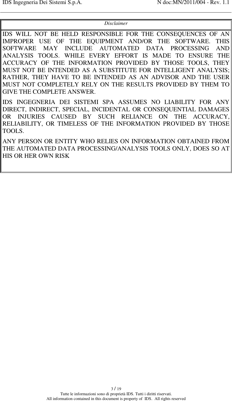 IDS Ingegneria Dei Sistemi S.p.A. N doc:MN/2011/004 - Rev. 1.1    3 / 19 Tutte le informazioni sono di proprietà IDS. Tutti i diritti riservati. All information contained in this document is property of  IDS.  All rights reserved Disclaimer IDS  WILL  NOT  BE  HELD  RESPONSIBLE  FOR  THE  CONSEQUENCES  OF  AN IMPROPER  USE  OF  THE  EQUIPMENT  AND/OR  THE  SOFTWARE.  THIS SOFTWARE  MAY  INCLUDE  AUTOMATED  DATA  PROCESSING  AND ANALYSIS  TOOLS.  WHILE  EVERY  EFFORT  IS  MADE  TO  ENSURE  THE ACCURACY  OF  THE  INFORMATION  PROVIDED  BY  THOSE  TOOLS,  THEY MUST NOT BE INTENDED AS A SUBSTITUTE FOR INTELLIGENT ANALYSIS; RATHER,  THEY  HAVE  TO  BE  INTENDED  AS  AN  ADVISOR  AND  THE  USER MUST NOT COMPLETELY RELY ON THE  RESULTS PROVIDED BY THEM TO GIVE THE COMPLETE ANSWER. IDS  INGEGNERIA  DEI  SISTEMI  SPA  ASSUMES  NO  LIABILITY  FOR  ANY DIRECT, INDIRECT, SPECIAL, INCIDENTAL  OR CONSEQUENTIAL DAMAGES OR  INJURIES  CAUSED  BY  SUCH  RELIANCE  ON  THE  ACCURACY, RELIABILITY,  OR  TIMELESS  OF  THE  INFORMATION  PROVIDED  BY  THOSE TOOLS. ANY PERSON OR ENTITY WHO RELIES ON INFORMATION OBTAINED FROM THE AUTOMATED DATA PROCESSING/ANALYSIS TOOLS ONLY, DOES SO AT HIS OR HER OWN RISK      