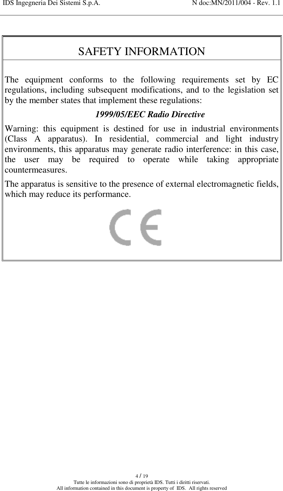 IDS Ingegneria Dei Sistemi S.p.A. N doc:MN/2011/004 - Rev. 1.1    4 / 19 Tutte le informazioni sono di proprietà IDS. Tutti i diritti riservati. All information contained in this document is property of  IDS.  All rights reserved  SAFETY INFORMATION   The  equipment  conforms  to  the  following  requirements  set  by  EC regulations, including subsequent modifications, and to the legislation set by the member states that implement these regulations:  1999/05/EEC Radio Directive Warning:  this  equipment  is  destined  for  use  in  industrial  environments (Class  A  apparatus).  In  residential,  commercial  and  light  industry environments, this apparatus may generate radio interference: in this case, the  user  may  be  required  to  operate  while  taking  appropriate countermeasures. The apparatus is sensitive to the presence of external electromagnetic fields, which may reduce its performance.          