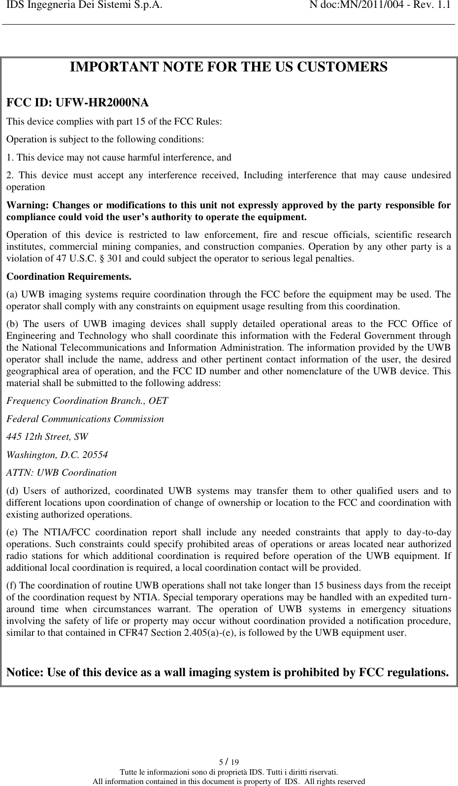 IDS Ingegneria Dei Sistemi S.p.A. N doc:MN/2011/004 - Rev. 1.1    5 / 19 Tutte le informazioni sono di proprietà IDS. Tutti i diritti riservati. All information contained in this document is property of  IDS.  All rights reserved  IMPORTANT NOTE FOR THE US CUSTOMERS  FCC ID: UFW-HR2000NA This device complies with part 15 of the FCC Rules: Operation is subject to the following conditions: 1. This device may not cause harmful interference, and 2.  This  device  must  accept  any  interference  received,  Including  interference  that  may  cause  undesired operation Warning: Changes or modifications to this unit not expressly approved by the party responsible for compliance could void the user’s authority to operate the equipment. Operation  of  this  device  is  restricted  to  law  enforcement,  fire  and  rescue  officials,  scientific  research institutes, commercial mining companies, and construction companies. Operation by any other party is a violation of 47 U.S.C. § 301 and could subject the operator to serious legal penalties. Coordination Requirements. (a) UWB imaging systems require coordination through the FCC before the equipment may be used. The operator shall comply with any constraints on equipment usage resulting from this coordination. (b)  The  users  of  UWB  imaging  devices  shall  supply  detailed  operational  areas  to  the  FCC  Office  of Engineering and Technology who shall coordinate this information with the Federal Government through the National Telecommunications and Information Administration. The information provided by the UWB operator  shall  include  the  name, address and other  pertinent  contact  information of  the  user,  the  desired geographical area of operation, and the FCC ID number and other nomenclature of the UWB device. This material shall be submitted to the following address: Frequency Coordination Branch., OET Federal Communications Commission 445 12th Street, SW Washington, D.C. 20554 ATTN: UWB Coordination (d)  Users  of  authorized,  coordinated  UWB  systems  may  transfer  them  to  other  qualified  users  and  to different locations upon coordination of change of ownership or location to the FCC and coordination with existing authorized operations. (e)  The  NTIA/FCC  coordination  report  shall  include  any  needed  constraints  that  apply  to  day-to-day operations. Such constraints could specify prohibited areas  of operations or areas located near authorized radio  stations for  which additional  coordination  is  required  before  operation  of  the  UWB  equipment. If additional local coordination is required, a local coordination contact will be provided. (f) The coordination of routine UWB operations shall not take longer than 15 business days from the receipt of the coordination request by NTIA. Special temporary operations may be handled with an expedited turn-around  time  when  circumstances  warrant.  The  operation  of  UWB  systems  in  emergency  situations involving the safety of life or property may occur without coordination provided a notification procedure, similar to that contained in CFR47 Section 2.405(a)-(e), is followed by the UWB equipment user.  Notice: Use of this device as a wall imaging system is prohibited by FCC regulations.     