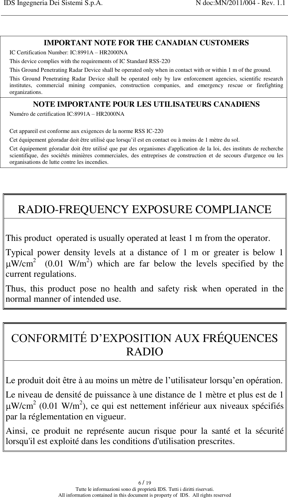 IDS Ingegneria Dei Sistemi S.p.A. N doc:MN/2011/004 - Rev. 1.1    6 / 19 Tutte le informazioni sono di proprietà IDS. Tutti i diritti riservati. All information contained in this document is property of  IDS.  All rights reserved  IMPORTANT NOTE FOR THE CANADIAN CUSTOMERS IC Certification Number: IC:8991A – HR2000NA This device complies with the requirements of IC Standard RSS-220 This Ground Penetrating Radar Device shall be operated only when in contact with or within 1 m of the ground. This  Ground  Penetrating  Radar  Device  shall  be  operated  only  by  law  enforcement  agencies,  scientific  research institutes,  commercial  mining  companies,  construction  companies,  and  emergency  rescue  or  firefighting organizations. NOTE IMPORTANTE POUR LES UTILISATEURS CANADIENS Numéro de certification IC:8991A – HR2000NA  Cet appareil est conforme aux exigences de la norme RSS IC-220 Cet équipement géoradar doit être utilisé que lorsqu’il est en contact ou à moins de 1 mètre du sol. Cet équipement géoradar doit être utilisé que par des organismes d&apos;application de la loi, des instituts de recherche scientifique,  des  sociétés  minières  commerciales,  des  entreprises  de  construction  et  de  secours  d&apos;urgence  ou  les organisations de lutte contre les incendies.   RADIO-FREQUENCY EXPOSURE COMPLIANCE   This product  operated is usually operated at least 1 m from the operator.  Typical  power  density  levels  at  a  distance  of  1  m  or  greater  is  below  1 W/cm2  (0.01  W/m2)  which  are  far  below  the  levels  specified  by  the current regulations.  Thus,  this  product  pose  no  health  and  safety  risk  when  operated  in  the normal manner of intended use.  CONFORMITÉ D’EXPOSITION AUX FRÉQUENCES RADIO   Le produit doit être à au moins un mètre de l’utilisateur lorsqu’en opération.  Le niveau de densité de puissance à une distance de 1 mètre et plus est de 1 W/cm2 (0.01 W/m2), ce qui est nettement inférieur aux niveaux spécifiés par la réglementation en vigueur. Ainsi,  ce  produit  ne  représente  aucun  risque  pour  la  santé  et  la  sécurité lorsqu&apos;il est exploité dans les conditions d&apos;utilisation prescrites.  