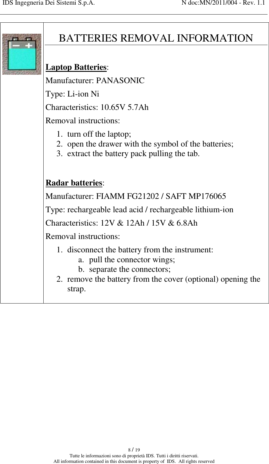 IDS Ingegneria Dei Sistemi S.p.A. N doc:MN/2011/004 - Rev. 1.1    8 / 19 Tutte le informazioni sono di proprietà IDS. Tutti i diritti riservati. All information contained in this document is property of  IDS.  All rights reserved    BATTERIES REMOVAL INFORMATION  Laptop Batteries: Manufacturer: PANASONIC Type: Li-ion Ni Characteristics: 10.65V 5.7Ah Removal instructions: 1. turn off the laptop; 2. open the drawer with the symbol of the batteries; 3. extract the battery pack pulling the tab.   Radar batteries: Manufacturer: FIAMM FG21202 / SAFT MP176065 Type: rechargeable lead acid / rechargeable lithium-ion Characteristics: 12V &amp; 12Ah / 15V &amp; 6.8Ah Removal instructions: 1. disconnect the battery from the instrument: a. pull the connector wings; b. separate the connectors; 2. remove the battery from the cover (optional) opening the strap.      