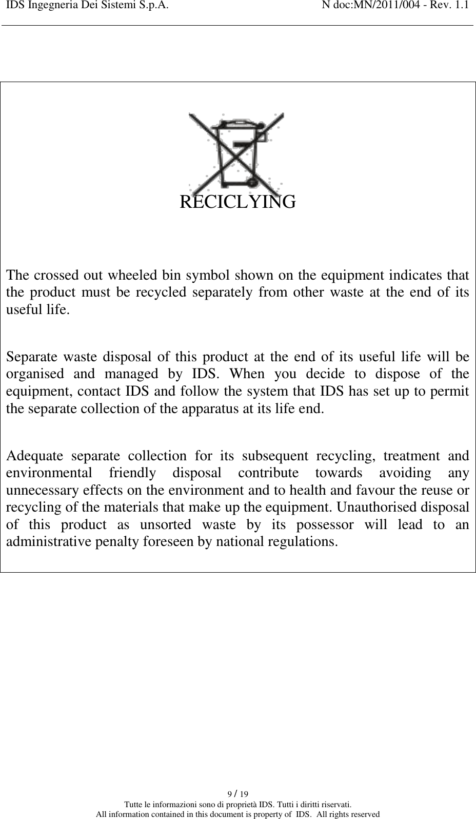 IDS Ingegneria Dei Sistemi S.p.A. N doc:MN/2011/004 - Rev. 1.1    9 / 19 Tutte le informazioni sono di proprietà IDS. Tutti i diritti riservati. All information contained in this document is property of  IDS.  All rights reserved      RECICLYING   The crossed out wheeled bin symbol shown on the equipment indicates that the product must be recycled separately from other waste at the end of its useful life.  Separate waste disposal of this product at the end of its useful life will be organised  and  managed  by  IDS.  When  you  decide  to  dispose  of  the equipment, contact IDS and follow the system that IDS has set up to permit the separate collection of the apparatus at its life end.  Adequate  separate  collection  for  its  subsequent  recycling,  treatment  and environmental  friendly  disposal  contribute  towards  avoiding  any unnecessary effects on the environment and to health and favour the reuse or recycling of the materials that make up the equipment. Unauthorised disposal of  this  product  as  unsorted  waste  by  its  possessor  will  lead  to  an administrative penalty foreseen by national regulations.     