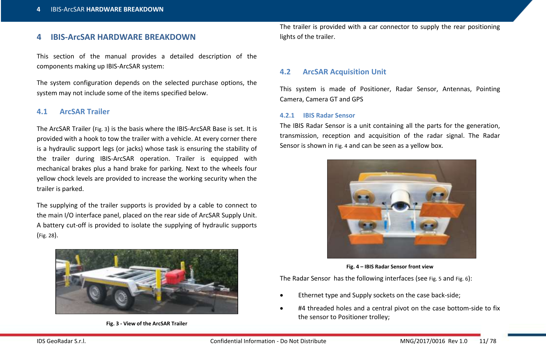 4 IBIS-ArcSAR HARDWARE BREAKDOWN    IDS GeoRadar S.r.l.  Confidential Information - Do Not Distribute     MNG/2017/0016  Rev 1.0        11/ 78 4 IBIS-ArcSAR HARDWARE BREAKDOWN This  section  of  the  manual  provides  a  detailed  description  of  the components making up IBIS-ArcSAR system: The  system  configuration  depends  on  the  selected  purchase  options,  the system may not include some of the items specified below. 4.1 ArcSAR Trailer The ArcSAR Trailer (Fig. 3) is the basis where the IBIS-ArcSAR Base is set. It is provided with a hook to tow the trailer with a vehicle. At every corner there is a hydraulic support legs (or jacks) whose task is ensuring the stability of the  trailer  during  IBIS-ArcSAR  operation.  Trailer  is  equipped  with mechanical brakes plus a hand brake for parking. Next to the wheels four yellow chock levels are provided to increase the working security when the trailer is parked. The supplying of  the  trailer  supports  is provided by a cable  to  connect to the main I/O interface panel, placed on the rear side of ArcSAR Supply Unit. A battery cut-off is provided to isolate the supplying of hydraulic supports (Fig. 28).  Fig. 3 - View of the ArcSAR Trailer The trailer is  provided with a  car  connector to supply the rear positioning lights of the trailer.  4.2 ArcSAR Acquisition Unit This  system  is  made  of  Positioner,  Radar  Sensor,  Antennas,  Pointing Camera, Camera GT and GPS 4.2.1 IBIS Radar Sensor The IBIS Radar Sensor is a unit containing all the parts for the generation, transmission,  reception  and  acquisition  of  the  radar  signal.  The  Radar Sensor is shown in Fig. 4 and can be seen as a yellow box.  Fig. 4 – IBIS Radar Sensor front view The Radar Sensor  has the following interfaces (see Fig. 5 and Fig. 6):  Ethernet type and Supply sockets on the case back-side;  #4 threaded holes and a central pivot on the case bottom-side to fix the sensor to Positioner trolley; 