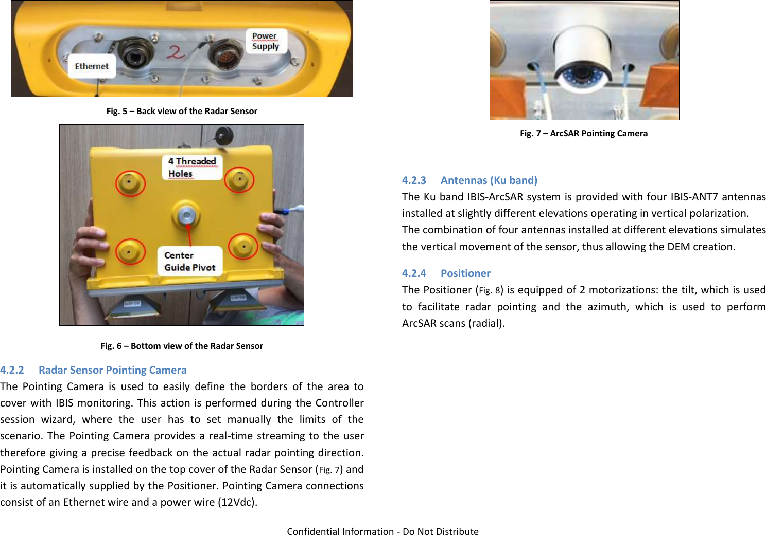   Confidential Information - Do Not Distribute   Fig. 5 – Back view of the Radar Sensor  Fig. 6 – Bottom view of the Radar Sensor 4.2.2 Radar Sensor Pointing Camera The  Pointing  Camera  is  used  to  easily  define  the  borders  of  the  area  to cover with IBIS monitoring. This action is performed during the Controller session  wizard,  where  the  user  has  to  set  manually  the  limits  of  the scenario. The Pointing  Camera  provides  a  real-time streaming to  the user therefore giving a precise feedback on the actual radar pointing direction. Pointing Camera is installed on the top cover of the Radar Sensor (Fig. 7) and it is automatically supplied by the Positioner. Pointing Camera connections consist of an Ethernet wire and a power wire (12Vdc).  Fig. 7 – ArcSAR Pointing Camera  4.2.3 Antennas (Ku band) The Ku band IBIS-ArcSAR system is provided with four IBIS-ANT7 antennas installed at slightly different elevations operating in vertical polarization. The combination of four antennas installed at different elevations simulates the vertical movement of the sensor, thus allowing the DEM creation. 4.2.4 Positioner The Positioner (Fig. 8) is equipped of 2 motorizations: the tilt, which is used to  facilitate  radar  pointing  and  the  azimuth,  which  is  used  to  perform ArcSAR scans (radial). 