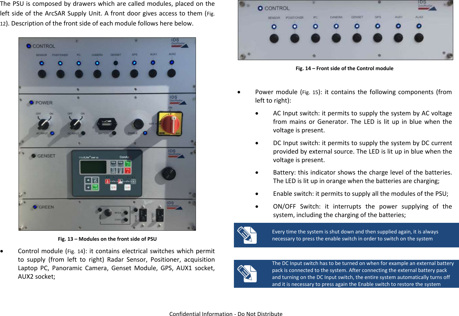   Confidential Information - Do Not Distribute The PSU is composed by drawers which are called modules, placed on the left side of the ArcSAR Supply Unit. A front door gives access to them (Fig. 12). Description of the front side of each module follows here below.  Fig. 13 – Modules on the front side of PSU  Control module (Fig.  14): it contains electrical switches which permit to  supply  (from  left  to  right)  Radar  Sensor,  Positioner,  acquisition Laptop  PC,  Panoramic  Camera,  Genset  Module,  GPS,  AUX1  socket, AUX2 socket;  Fig. 14 – Front side of the Control module   Power  module  (Fig.  15):  it  contains  the  following  components  (from left to right):  AC Input switch: it permits to supply the system by AC voltage from  mains  or  Generator.  The  LED  is  lit  up  in  blue  when  the voltage is present.  DC Input switch: it permits to supply the system by DC current provided by external source. The LED is lit up in blue when the voltage is present.  Battery: this indicator shows the charge level of the batteries. The LED is lit up in orange when the batteries are charging;  Enable switch: it permits to supply all the modules of the PSU;  ON/OFF  Switch:  it  interrupts  the  power  supplying  of  the system, including the charging of the batteries;  Every time the system is shut down and then supplied again, it is always necessary to press the enable switch in order to switch on the system   The DC Input switch has to be turned on when for example an external battery pack is connected to the system. After connecting the external battery pack and turning on the DC Input switch, the entire system automatically turns off and it is necessary to press again the Enable switch to restore the system  