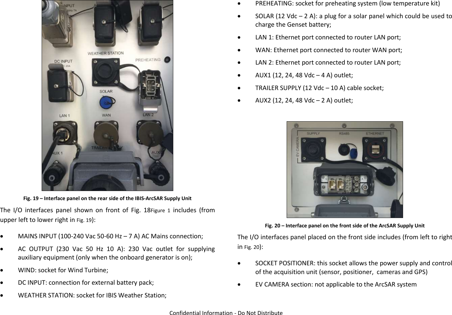   Confidential Information - Do Not Distribute  Fig. 19 – Interface panel on the rear side of the IBIS-ArcSAR Supply Unit The  I/O  interfaces  panel  shown  on  front  of  Fig.  18Figure  1  includes  (from upper left to lower right in Fig. 19):  MAINS INPUT (100-240 Vac 50-60 Hz – 7 A) AC Mains connection;  AC  OUTPUT  (230  Vac  50  Hz  10  A):  230  Vac  outlet  for  supplying auxiliary equipment (only when the onboard generator is on);  WIND: socket for Wind Turbine;  DC INPUT: connection for external battery pack;  WEATHER STATION: socket for IBIS Weather Station;  PREHEATING: socket for preheating system (low temperature kit)  SOLAR (12 Vdc – 2 A): a plug for a solar panel which could be used to charge the Genset battery;  LAN 1: Ethernet port connected to router LAN port;  WAN: Ethernet port connected to router WAN port;  LAN 2: Ethernet port connected to router LAN port;  AUX1 (12, 24, 48 Vdc – 4 A) outlet;  TRAILER SUPPLY (12 Vdc – 10 A) cable socket;  AUX2 (12, 24, 48 Vdc – 2 A) outlet;   Fig. 20 – Interface panel on the front side of the ArcSAR Supply Unit The I/O interfaces panel placed on the front side includes (from left to right in Fig. 20):  SOCKET POSITIONER: this socket allows the power supply and control of the acquisition unit (sensor, positioner,  cameras and GPS)  EV CAMERA section: not applicable to the ArcSAR system 