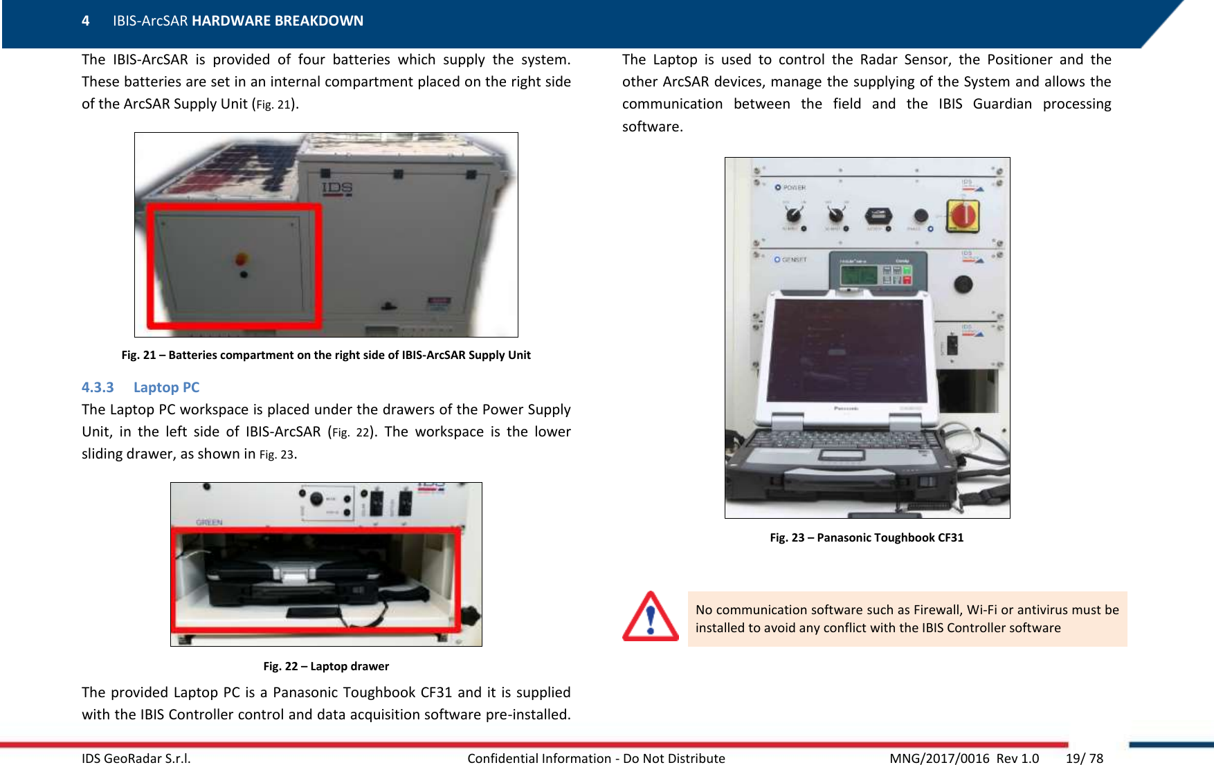 4 IBIS-ArcSAR HARDWARE BREAKDOWN    IDS GeoRadar S.r.l.  Confidential Information - Do Not Distribute     MNG/2017/0016  Rev 1.0        19/ 78 The  IBIS-ArcSAR  is  provided  of  four  batteries  which  supply  the  system. These batteries are set in an internal compartment placed on the right side of the ArcSAR Supply Unit (Fig. 21).  Fig. 21 – Batteries compartment on the right side of IBIS-ArcSAR Supply Unit 4.3.3 Laptop PC  The Laptop PC workspace is placed under the drawers of the Power Supply Unit,  in  the  left  side  of  IBIS-ArcSAR  (Fig.  22).  The  workspace  is  the  lower sliding drawer, as shown in Fig. 23.  Fig. 22 – Laptop drawer The provided Laptop PC is a Panasonic Toughbook CF31 and it  is  supplied with the IBIS Controller control and data acquisition software pre-installed. The  Laptop  is  used  to  control  the  Radar  Sensor,  the  Positioner  and  the other ArcSAR devices, manage the supplying of the System and allows the communication  between  the  field  and  the  IBIS  Guardian  processing software.  Fig. 23 – Panasonic Toughbook CF31   No communication software such as Firewall, Wi-Fi or antivirus must be installed to avoid any conflict with the IBIS Controller software   
