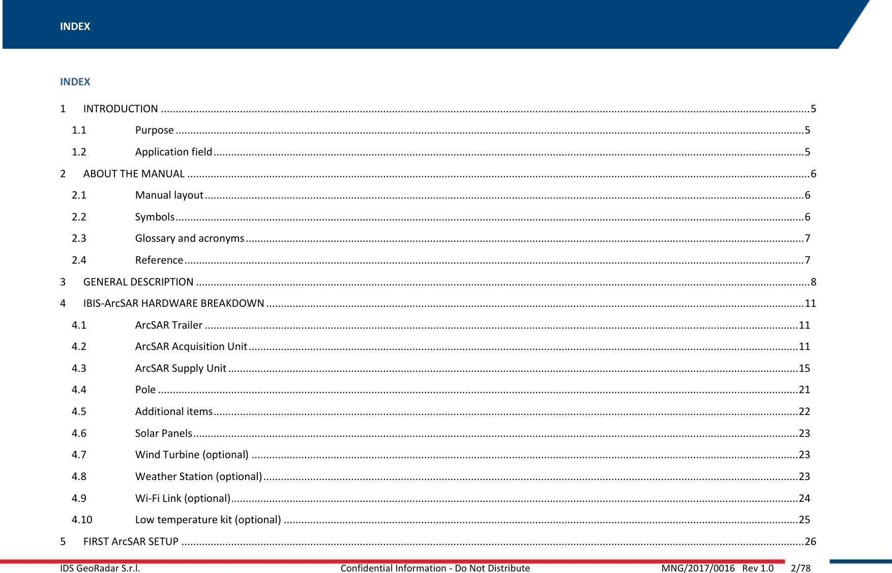 INDEX   IDS GeoRadar S.r.l.   Confidential Information - Do Not Distribute  MNG/2017/0016   Rev 1.0       2/78  INDEX 1  INTRODUCTION .............................................................................................................................................................................................................................. 5 1.1  Purpose ....................................................................................................................................................................................................................... 5 1.2  Application field .......................................................................................................................................................................................................... 5 2  ABOUT THE MANUAL ..................................................................................................................................................................................................................... 6 2.1  Manual layout ............................................................................................................................................................................................................. 6 2.2  Symbols ....................................................................................................................................................................................................................... 6 2.3  Glossary and acronyms ............................................................................................................................................................................................... 7 2.4  Reference .................................................................................................................................................................................................................... 7 3  GENERAL DESCRIPTION .................................................................................................................................................................................................................. 8 4  IBIS-ArcSAR HARDWARE BREAKDOWN ........................................................................................................................................................................................ 11 4.1  ArcSAR Trailer ........................................................................................................................................................................................................... 11 4.2  ArcSAR Acquisition Unit ............................................................................................................................................................................................ 11 4.3  ArcSAR Supply Unit ................................................................................................................................................................................................... 15 4.4  Pole ........................................................................................................................................................................................................................... 21 4.5  Additional items ........................................................................................................................................................................................................ 22 4.6  Solar Panels ............................................................................................................................................................................................................... 23 4.7  Wind Turbine (optional) ........................................................................................................................................................................................... 23 4.8  Weather Station (optional) ....................................................................................................................................................................................... 23 4.9  Wi-Fi Link (optional) .................................................................................................................................................................................................. 24 4.10  Low temperature kit (optional) ................................................................................................................................................................................ 25 5  FIRST ArcSAR SETUP ..................................................................................................................................................................................................................... 26 