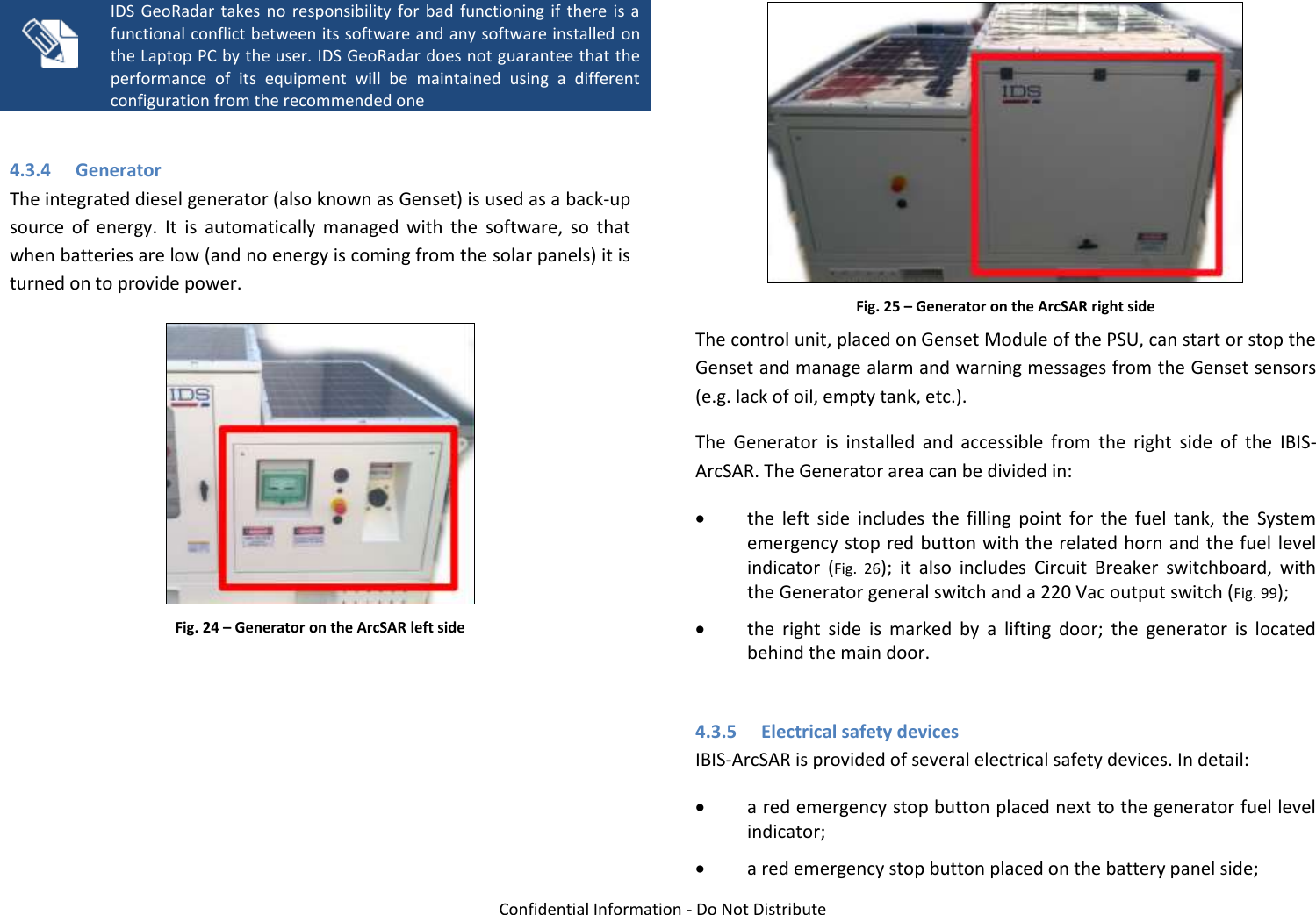   Confidential Information - Do Not Distribute   IDS  GeoRadar  takes  no  responsibility  for  bad  functioning  if  there is  a functional conflict between its software and any software installed on the Laptop PC by the user. IDS GeoRadar does not guarantee that the performance  of  its  equipment  will  be  maintained  using  a  different configuration from the recommended one  4.3.4 Generator The integrated diesel generator (also known as Genset) is used as a back-up source  of  energy.  It  is  automatically  managed  with  the  software,  so  that when batteries are low (and no energy is coming from the solar panels) it is turned on to provide power.  Fig. 24 – Generator on the ArcSAR left side   Fig. 25 – Generator on the ArcSAR right side The control unit, placed on Genset Module of the PSU, can start or stop the Genset and manage alarm and warning messages from the Genset sensors (e.g. lack of oil, empty tank, etc.). The  Generator  is  installed  and  accessible  from  the  right  side  of  the  IBIS-ArcSAR. The Generator area can be divided in:  the  left  side  includes  the  filling  point  for  the  fuel  tank,  the  System emergency stop red button with the related horn and the fuel level indicator  (Fig.  26);  it  also  includes  Circuit  Breaker  switchboard,  with the Generator general switch and a 220 Vac output switch (Fig. 99);  the  right  side  is  marked  by  a  lifting  door;  the  generator  is  located behind the main door.  4.3.5 Electrical safety devices IBIS-ArcSAR is provided of several electrical safety devices. In detail:  a red emergency stop button placed next to the generator fuel level indicator;  a red emergency stop button placed on the battery panel side; 