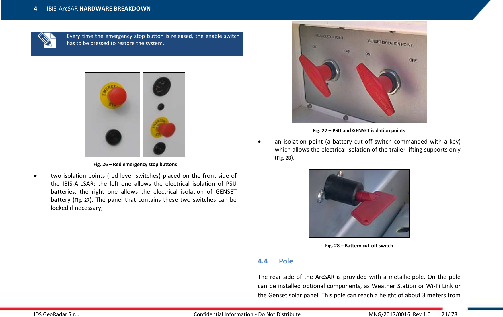 4 IBIS-ArcSAR HARDWARE BREAKDOWN    IDS GeoRadar S.r.l.  Confidential Information - Do Not Distribute     MNG/2017/0016  Rev 1.0        21/ 78    Every time  the  emergency  stop button  is  released,  the enable  switch has to be pressed to restore the system.     Fig. 26 – Red emergency stop buttons  two isolation points (red lever switches) placed on  the front side of the  IBIS-ArcSAR:  the  left  one  allows  the  electrical  isolation  of  PSU batteries,  the  right  one  allows  the  electrical  isolation  of  GENSET battery  (Fig.  27).  The  panel  that  contains  these  two  switches  can be locked if necessary;  Fig. 27 – PSU and GENSET isolation points  an  isolation  point (a  battery  cut-off  switch commanded with  a key) which allows the electrical isolation of the trailer lifting supports only (Fig. 28).  Fig. 28 – Battery cut-off switch 4.4 Pole The rear  side  of the  ArcSAR  is provided  with  a metallic pole. On  the  pole can be installed optional components, as Weather Station or Wi-Fi Link or the Genset solar panel. This pole can reach a height of about 3 meters from 