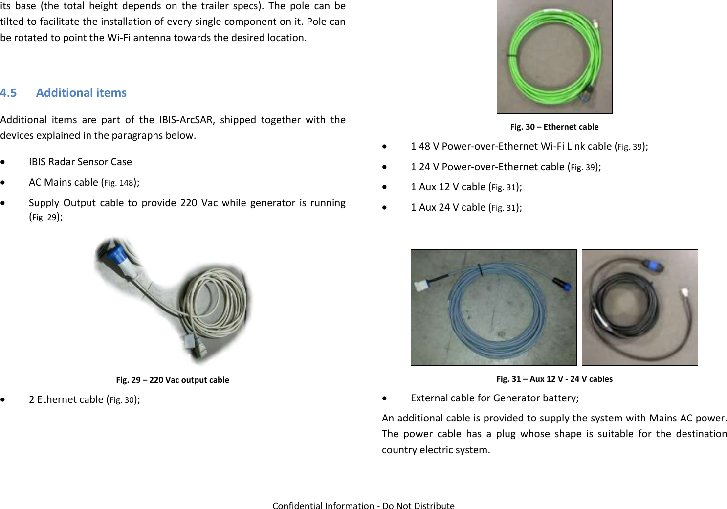   Confidential Information - Do Not Distribute its  base  (the  total  height  depends  on  the  trailer  specs).  The  pole  can  be tilted to facilitate the installation of every single component on it. Pole can be rotated to point the Wi-Fi antenna towards the desired location.  4.5 Additional items Additional  items  are  part  of  the  IBIS-ArcSAR,  shipped  together  with  the devices explained in the paragraphs below.  IBIS Radar Sensor Case  AC Mains cable (Fig. 148);  Supply  Output  cable  to  provide  220  Vac  while  generator  is  running (Fig. 29);  Fig. 29 – 220 Vac output cable  2 Ethernet cable (Fig. 30);  Fig. 30 – Ethernet cable  1 48 V Power-over-Ethernet Wi-Fi Link cable (Fig. 39);  1 24 V Power-over-Ethernet cable (Fig. 39);  1 Aux 12 V cable (Fig. 31);  1 Aux 24 V cable (Fig. 31);     Fig. 31 – Aux 12 V - 24 V cables  External cable for Generator battery; An additional cable is provided to supply the system with Mains AC power. The  power  cable  has  a  plug  whose  shape  is  suitable  for  the  destination country electric system.  