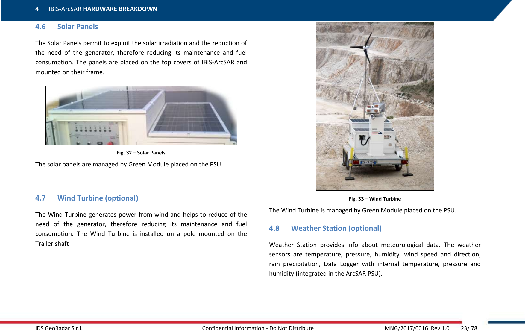 4 IBIS-ArcSAR HARDWARE BREAKDOWN    IDS GeoRadar S.r.l.  Confidential Information - Do Not Distribute     MNG/2017/0016  Rev 1.0        23/ 78 4.6 Solar Panels The Solar Panels permit to exploit the solar irradiation and the reduction of the  need  of  the  generator,  therefore  reducing  its  maintenance  and  fuel consumption. The  panels are placed on  the top covers of IBIS-ArcSAR and mounted on their frame.  Fig. 32 – Solar Panels The solar panels are managed by Green Module placed on the PSU.  4.7 Wind Turbine (optional) The Wind Turbine generates  power from wind and helps to reduce of the need  of  the  generator,  therefore  reducing  its  maintenance  and  fuel consumption.  The  Wind  Turbine  is  installed  on  a  pole  mounted  on  the Trailer shaft  Fig. 33 – Wind Turbine The Wind Turbine is managed by Green Module placed on the PSU. 4.8 Weather Station (optional) Weather  Station  provides  info  about  meteorological  data.  The  weather sensors  are  temperature,  pressure,  humidity,  wind  speed  and  direction, rain  precipitation,  Data  Logger  with  internal  temperature,  pressure  and humidity (integrated in the ArcSAR PSU). 