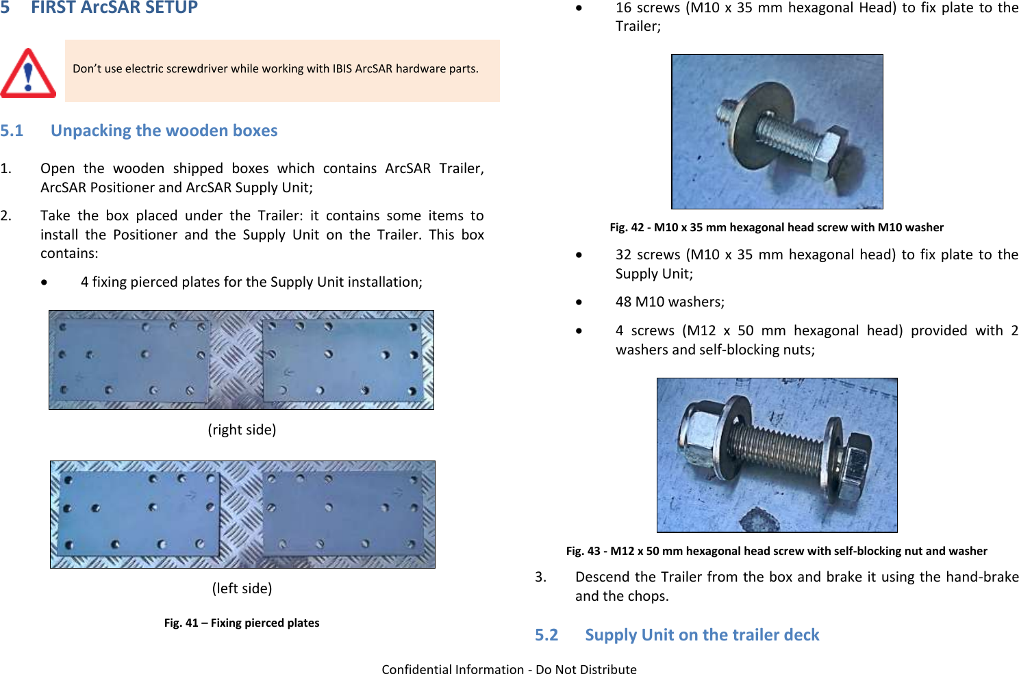   Confidential Information - Do Not Distribute 5 FIRST ArcSAR SETUP  Don’t use electric screwdriver while working with IBIS ArcSAR hardware parts. 5.1 Unpacking the wooden boxes 1. Open  the  wooden  shipped  boxes  which  contains  ArcSAR  Trailer, ArcSAR Positioner and ArcSAR Supply Unit; 2. Take  the  box  placed  under  the  Trailer:  it  contains  some  items  to install  the  Positioner  and  the  Supply  Unit  on  the  Trailer.  This  box contains:  4 fixing pierced plates for the Supply Unit installation;  (right side)  (left side) Fig. 41 – Fixing pierced plates   16 screws (M10 x 35 mm hexagonal Head) to  fix  plate to the Trailer;  Fig. 42 - M10 x 35 mm hexagonal head screw with M10 washer  32  screws  (M10  x  35 mm hexagonal head) to  fix  plate  to  the Supply Unit;  48 M10 washers;  4  screws  (M12  x  50  mm  hexagonal  head)  provided  with  2 washers and self-blocking nuts;  Fig. 43 - M12 x 50 mm hexagonal head screw with self-blocking nut and washer 3. Descend the Trailer from the box and brake it using the hand-brake and the chops. 5.2 Supply Unit on the trailer deck 