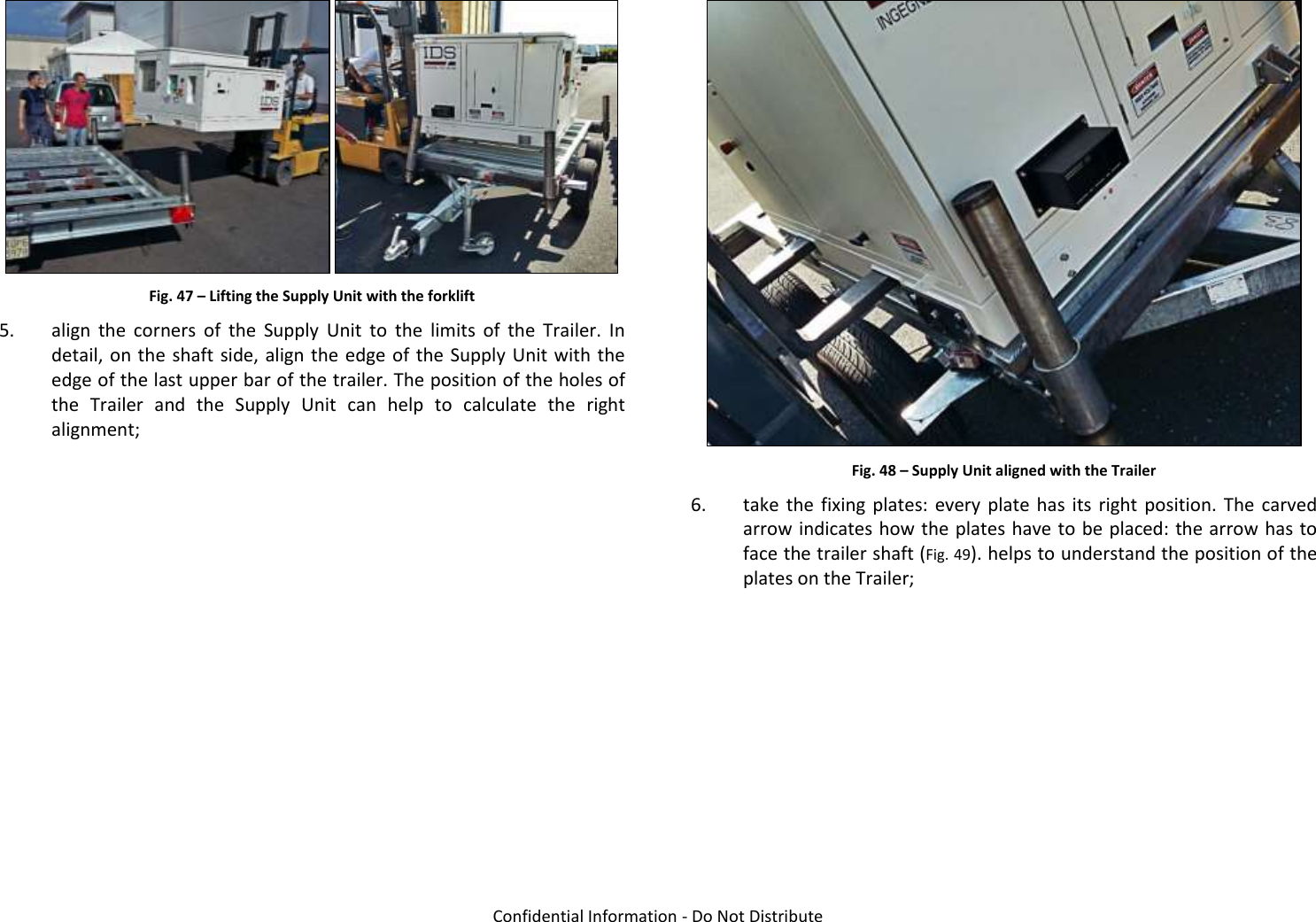   Confidential Information - Do Not Distribute  Fig. 47 – Lifting the Supply Unit with the forklift 5. align  the  corners  of  the  Supply  Unit  to  the  limits  of  the  Trailer.  In detail, on the shaft side, align  the  edge of  the  Supply Unit with the edge of the last upper bar of the trailer. The position of the holes of the  Trailer  and  the  Supply  Unit  can  help  to  calculate  the  right alignment;   Fig. 48 – Supply Unit aligned with the Trailer 6. take  the  fixing  plates:  every plate  has  its  right  position.  The  carved arrow indicates how the plates have to be placed: the arrow has to face the trailer shaft (Fig. 49). helps to understand the position of the plates on the Trailer;  